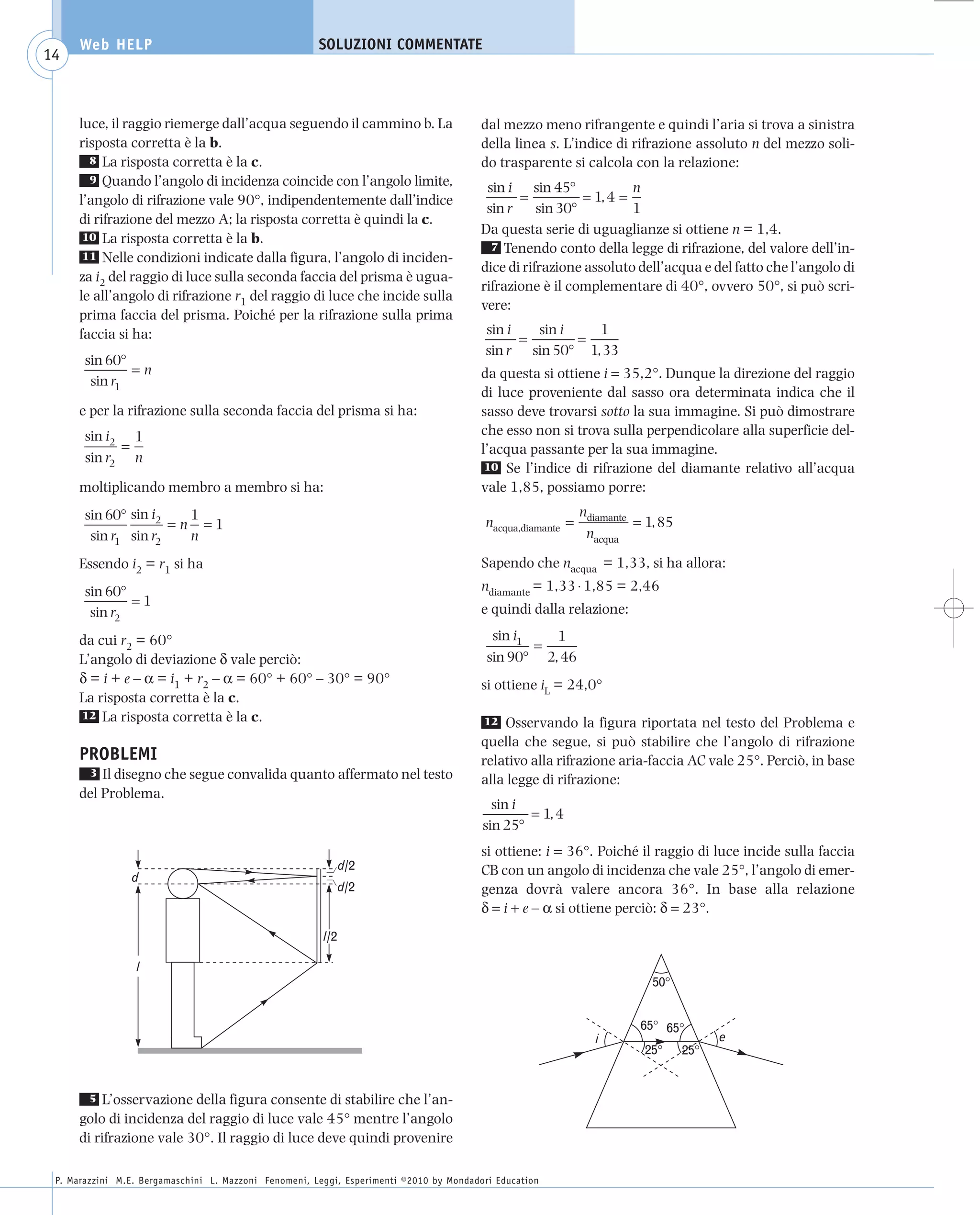 008_risposte x WEB          6-05-2010         11:08      Pagina 14




           Web HELP                                         SOLUZIONI COMMENTATE
    14



           luce, il raggio riemerge dall’acqua seguendo il cammino b. La                      dal mezzo meno rifrangente e quindi l’aria si trova a sinistra
           risposta corretta è la b.                                                          della linea s. L’indice di rifrazione assoluto n del mezzo soli-
             8 La risposta corretta è la c.                                                   do trasparente si calcola con la relazione:
             9 Quando l’angolo di incidenza coincide con l’angolo limite,
                                                                                               sin i sin 45°              n
           l’angolo di rifrazione vale 90°, indipendentemente dall’indice                            =           = 1, 4 =
                                                                                               sin r     sin 30°          1
           di rifrazione del mezzo A; la risposta corretta è quindi la c.
            10 La risposta corretta è la b.
                                                                                              Da questa serie di uguaglianze si ottiene n = 1,4.
                                                                                                7 Tenendo conto della legge di rifrazione, del valore dell’in-
            11 Nelle condizioni indicate dalla figura, l’angolo di inciden-
                                                                                              dice di rifrazione assoluto dell’acqua e del fatto che l’angolo di
           za i2 del raggio di luce sulla seconda faccia del prisma è ugua-
                                                                                              rifrazione è il complementare di 40°, ovvero 50°, si può scri-
           le all’angolo di rifrazione r1 del raggio di luce che incide sulla
                                                                                              vere:
           prima faccia del prisma. Poiché per la rifrazione sulla prima
           faccia si ha:                                                                       sin i   sin i   1
                                                                                                     =       =
                                                                                               sin r sin 50° 1, 33
            sin 60°
                    =n                                                                        da questa si ottiene i = 35,2°. Dunque la direzione del raggio
             sin r1
                                                                                              di luce proveniente dal sasso ora determinata indica che il
           e per la rifrazione sulla seconda faccia del prisma si ha:                         sasso deve trovarsi sotto la sua immagine. Si può dimostrare
            sin i2 1                                                                          che esso non si trova sulla perpendicolare alla superficie del-
                  =                                                                           l’acqua passante per la sua immagine.
            sin r2 n
                                                                                               10 Se l’indice di rifrazione del diamante relativo all’acqua
           moltiplicando membro a membro si ha:                                               vale 1,85, possiamo porre:
            sin 60° sin i2   1                                                                nacqua,diamante =
                                                                                                                  ndiamante
                                                                                                                            = 1, 85
                           =n =1
             sin r1 sin r2   n                                                                                     nacqua

           Essendo i2 = r1 si ha                                                              Sapendo che nacqua = 1,33, si ha allora:
            sin 60°                                                                           ndiamante = 1,33 ⋅ 1,85 = 2,46
                    =1
             sin r2                                                                           e quindi dalla relazione:

           da cui r2 = 60°                                                                      sin i1   1
                                                                                                       =
           L’angolo di deviazione δ vale perciò:                                               sin 90° 2, 46
           δ = i + e – α = i1 + r2 – α = 60° + 60° – 30° = 90°                                si ottiene iL = 24,0°
           La risposta corretta è la c.
           12 La risposta corretta è la c.
                                                                                              12 Osservando la figura riportata nel testo del Problema e
                                                                                              quella che segue, si può stabilire che l’angolo di rifrazione
           PROBLEMI                                                                           relativo alla rifrazione aria-faccia AC vale 25°. Perciò, in base
            3 Il disegno che segue convalida quanto affermato nel testo
                                                                                              alla legge di rifrazione:
           del Problema.
                                                                                                sin i
                                                                                                      = 1, 4
                                                                                              sin 25°
                                                                                              si ottiene: i = 36°. Poiché il raggio di luce incide sulla faccia
                                                                   d/2                        CB con un angolo di incidenza che vale 25°, l’angolo di emer-
                     d
                                                                   d/2                        genza dovrà valere ancora 36°. In base alla relazione
                                                                                              δ = i + e – α si ottiene perciò: δ = 23°.
                                                             l/2

                      l
                                                                                                                               50°


                                                                                                                             65° 65°
                                                                                                                    i                       e
                                                                                                                             25°      25°


             5 L’osservazione della figura consente di stabilire che l’an-
           golo di incidenza del raggio di luce vale 45° mentre l’angolo
           di rifrazione vale 30°. Il raggio di luce deve quindi provenire

      P. Marazzini M.E. Bergamaschini L. Mazzoni Fenomeni, Leggi, Esperimenti ©2010 by Mondadori Education
 