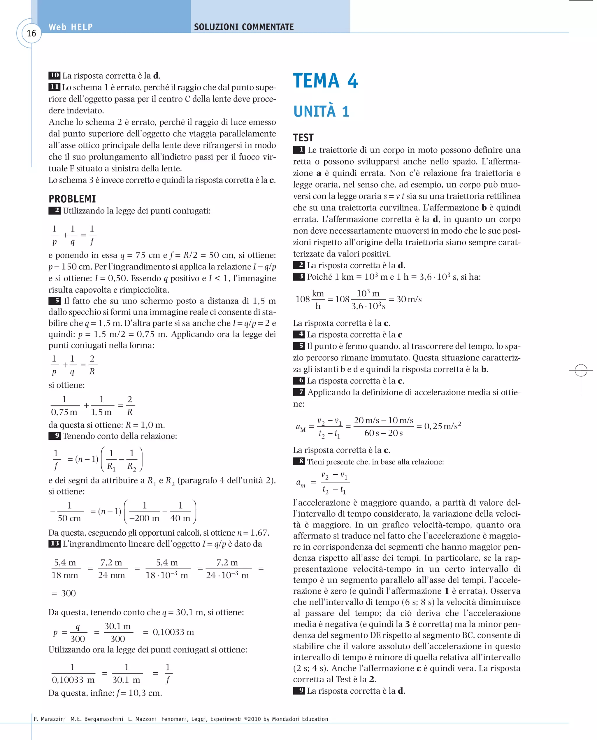 008_risposte x WEB           6-05-2010        11:08      Pagina 16




           Web HELP                                         SOLUZIONI COMMENTATE
    16



                La risposta corretta è la d.
           10
           11  Lo schema 1 è errato, perché il raggio che dal punto supe-                     TEMA 4
           riore dell’oggetto passa per il centro C della lente deve proce-
           dere indeviato.                                                                    UNITÀ 1
           Anche lo schema 2 è errato, perché il raggio di luce emesso
           dal punto superiore dell’oggetto che viaggia parallelamente
                                                                                              TEST
           all’asse ottico principale della lente deve rifrangersi in modo                      1 Le traiettorie di un corpo in moto possono definire una
           che il suo prolungamento all’indietro passi per il fuoco vir-
                                                                                              retta o possono svilupparsi anche nello spazio. L’afferma-
           tuale F situato a sinistra della lente.
                                                                                              zione a è quindi errata. Non c’è relazione fra traiettoria e
           Lo schema 3 è invece corretto e quindi la risposta corretta è la c.
                                                                                              legge oraria, nel senso che, ad esempio, un corpo può muo-
           PROBLEMI                                                                           versi con la legge oraria s = v t sia su una traiettoria rettilinea
             2   Utilizzando la legge dei punti coniugati:                                    che su una traiettoria curvilinea. L’affermazione b è quindi
                                                                                              errata. L’affermazione corretta è la d, in quanto un corpo
            1 1   1                                                                           non deve necessariamente muoversi in modo che le sue posi-
              + =
            p  q  f                                                                           zioni rispetto all’origine della traiettoria siano sempre carat-
           e ponendo in essa q = 75 cm e f = R/2 = 50 cm, si ottiene:                         terizzate da valori positivi.
           p = 150 cm. Per l’ingrandimento si applica la relazione I = q/p                      2 La risposta corretta è la d.

           e si ottiene: I = 0,50. Essendo q positivo e I < 1, l’immagine                       3 Poiché 1 km = 103 m e 1 h = 3,6 ⋅ 103 s, si ha:

           risulta capovolta e rimpicciolita.                                                       km        103 m
             5 Il fatto che su uno schermo posto a distanza di 1,5 m                          108      = 108             = 30 m/s
                                                                                                     h       3,6 ⋅ 103 s
           dallo specchio si formi una immagine reale ci consente di sta-
           bilire che q = 1,5 m. D’altra parte si sa anche che I = q/p = 2 e                  La risposta corretta è la c.
           quindi: p = 1,5 m/2 = 0,75 m. Applicando ora la legge dei                            4 La risposta corretta è la c
           punti coniugati nella forma:                                                         5 Il punto è fermo quando, al trascorrere del tempo, lo spa-

            1 1        2                                                                      zio percorso rimane immutato. Questa situazione caratteriz-
                + =
            p     q    R                                                                      za gli istanti b e d e quindi la risposta corretta è la b.
                                                                                                6 La risposta corretta è la c.
           si ottiene:
                                                                                                7 Applicando la definizione di accelerazione media si ottie-
               1         1       2
                    +         =                                                               ne:
            0,75 m 1, 5 m        R
                                                                                                      v2 − v1 20 m/s − 10 m/s
           da questa si ottiene: R = 1,0 m.                                                    aM =           =               = 0, 25 m/s2
             9 Tenendo conto della relazione:                                                         t2 − t1   60 s − 20 s

            1              ⎛ 1    1 ⎞                                                         La risposta corretta è la c.
                 = (n − 1) ⎜   −    ⎟                                                           8 Tieni presente che, in base alla relazione:
            f              ⎝ R1 R2 ⎠
                                                                                                       v2 − v1
           e dei segni da attribuire a R1 e R2 (paragrafo 4 dell’unità 2),                     am =
           si ottiene:                                                                                  t2 − t1
                 1                 ⎛    1     1 ⎞                                             l’accelerazione è maggiore quando, a parità di valore del-
           −             = (n − 1) ⎜       −
                                   ⎝ −200 m 40 m ⎟
                                                                                              l’intervallo di tempo considerato, la variazione della veloci-
               50 cm                             ⎠
                                                                                              tà è maggiore. In un grafico velocità-tempo, quanto ora
           Da questa, eseguendo gli opportuni calcoli, si ottiene n = 1,67.                   affermato si traduce nel fatto che l’accelerazione è maggio-
           13 L’ingrandimento lineare dell’oggetto I = q/p è dato da
                                                                                              re in corrispondenza dei segmenti che hanno maggior pen-
                                                                                              denza rispetto all’asse dei tempi. In particolare, se la rap-
            5,4 m            7,2 m            5,4 m                7,2 m
                         =              =                    =                    =           presentazione velocità-tempo in un certo intervallo di
            18 mm            24 mm          18 ⋅ 10−3 m          24 ⋅ 10−3 m
                                                                                              tempo è un segmento parallelo all’asse dei tempi, l’accele-
            = 300                                                                             razione è zero (e quindi l’affermazione 1 è errata). Osserva
                                                                                              che nell’intervallo di tempo (6 s; 8 s) la velocità diminuisce
           Da questa, tenendo conto che q = 30,1 m, si ottiene:                               al passare del tempo; da ciò deriva che l’accelerazione
                   q      30,1 m                                                              media è negativa (e quindi la 3 è corretta) ma la minor pen-
            p =        =             = 0,10033 m                                              denza del segmento DE rispetto al segmento BC, consente di
                  300       300
           Utilizzando ora la legge dei punti coniugati si ottiene:                           stabilire che il valore assoluto dell’accelerazione in questo
                                                                                              intervallo di tempo è minore di quella relativa all’intervallo
                1                1         1                                                  (2 s; 4 s). Anche l’affermazione c è quindi vera. La risposta
                          =             =
            0,10033 m       30,1 m         f                                                  corretta al Test è la 2.
           Da questa, infine: f = 10,3 cm.                                                      9 La risposta corretta è la d.



      P. Marazzini M.E. Bergamaschini L. Mazzoni Fenomeni, Leggi, Esperimenti ©2010 by Mondadori Education
 