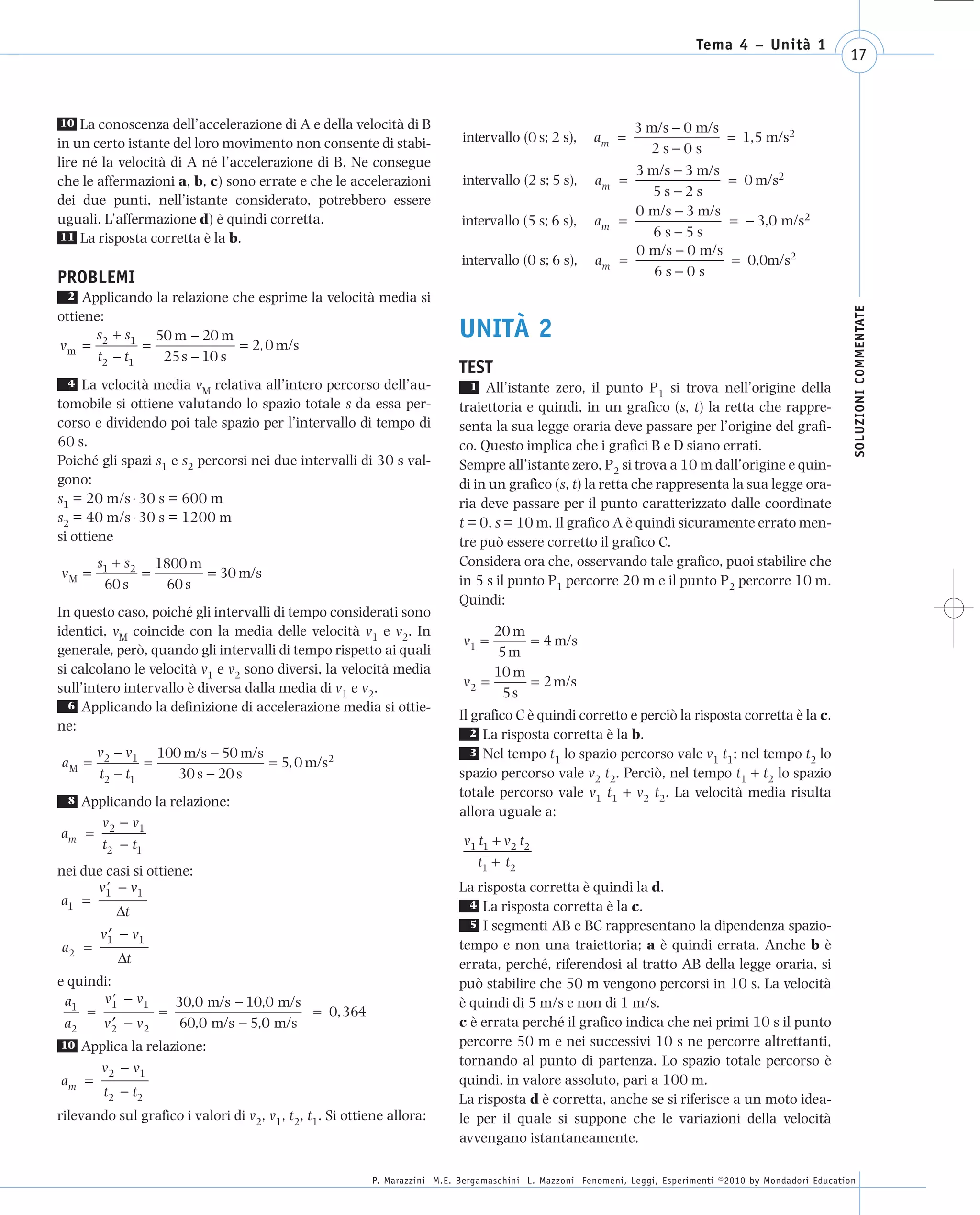 008_risposte x WEB       6-05-2010       11:08     Pagina 17




                                                                                                                                   Tema 4 – Unità 1
                                                                                                                                                                  17



       10 La conoscenza dell’accelerazione di A e della velocità di B                                                3 m/s − 0 m/s
      in un certo istante del loro movimento non consente di stabi-               intervallo (0 s; 2 s),     am =                        = 1,5 m/s2
                                                                                                                       2s−0s
      lire né la velocità di A né l’accelerazione di B. Ne consegue
                                                                                                                     3 m/s − 3 m/s
      che le affermazioni a, b, c) sono errate e che le accelerazioni             intervallo (2 s; 5 s),      am   =                     = 0 m/s2
                                                                                                                        5s−2s
      dei due punti, nell’istante considerato, potrebbero essere
                                                                                                                     0 m/s − 3 m/s
      uguali. L’affermazione d) è quindi corretta.                                intervallo (5 s; 6 s),     am    =                     = − 3,0 m/s2
       11 La risposta corretta è la b.                                                                                  6s −5s
                                                                                                                     0 m/s − 0 m/s
                                                                                  intervallo (0 s; 6 s),      am   =                      = 0,0m/s2
      PROBLEMI                                                                                                          6s−0s
        2  Applicando la relazione che esprime la velocità media si




                                                                                                                                                                   SOLUZIONI COMMENTATE
      ottiene:
             s +s
      vm = 2 1 =
                      50 m − 20 m
                                    = 2, 0 m/s
                                                                                 UNITÀ 2
             t2 − t1   25 s − 10 s
                                                                                 TEST
        4  La velocità media vM relativa all’intero percorso dell’au-              1 All’istante zero, il punto P si trova nell’origine della
                                                                                                                      1
      tomobile si ottiene valutando lo spazio totale s da essa per-              traiettoria e quindi, in un grafico (s, t) la retta che rappre-
      corso e dividendo poi tale spazio per l’intervallo di tempo di             senta la sua legge oraria deve passare per l’origine del grafi-
      60 s.                                                                      co. Questo implica che i grafici B e D siano errati.
      Poiché gli spazi s1 e s2 percorsi nei due intervalli di 30 s val-          Sempre all’istante zero, P2 si trova a 10 m dall’origine e quin-
      gono:                                                                      di in un grafico (s, t) la retta che rappresenta la sua legge ora-
      s1 = 20 m/s ⋅ 30 s = 600 m                                                 ria deve passare per il punto caratterizzato dalle coordinate
      s2 = 40 m/s ⋅ 30 s = 1200 m                                                t = 0, s = 10 m. Il grafico A è quindi sicuramente errato men-
      si ottiene                                                                 tre può essere corretto il grafico C.
              s1 + s2 1800 m                                                     Considera ora che, osservando tale grafico, puoi stabilire che
       vM =          =       = 30 m/s
               60 s    60 s                                                      in 5 s il punto P1 percorre 20 m e il punto P2 percorre 10 m.
                                                                                 Quindi:
      In questo caso, poiché gli intervalli di tempo considerati sono
      identici, vM coincide con la media delle velocità v1 e v2. In                     20 m
                                                                                  v1 =         = 4 m/s
      generale, però, quando gli intervalli di tempo rispetto ai quali                   5m
      si calcolano le velocità v1 e v2 sono diversi, la velocità media                  10 m
      sull’intero intervallo è diversa dalla media di v1 e v2.                    v2 =         = 2 m/s
                                                                                          5s
        6 Applicando la definizione di accelerazione media si ottie-
                                                                                 Il grafico C è quindi corretto e perciò la risposta corretta è la c.
      ne:                                                                           2 La risposta corretta è la b.
              v2 – v1 100 m/s − 50 m/s                                              3 Nel tempo t lo spazio percorso vale v t ; nel tempo t lo
       aM =           =                = 5, 0 m/s2                                                 1                           1 1               2
              t2 – t1    30 s − 20 s                                             spazio percorso vale v2 t2. Perciò, nel tempo t1 + t2 lo spazio
                                                                                 totale percorso vale v1 t1 + v2 t2. La velocità media risulta
        8 Applicando la relazione:
                                                                                 allora uguale a:
            v − v1
       am = 2                                                                     v1 t1 + v2 t2
            t2 − t1
                                                                                     t1 + t2
      nei due casi si ottiene:
            v1 − v1
              ′                                                                  La risposta corretta è quindi la d.
      a1 =                                                                         4 La risposta corretta è la c.
                Δt
                                                                                   5 I segmenti AB e BC rappresentano la dipendenza spazio-
              v1 − v1
               ′
       a2 =                                                                      tempo e non una traiettoria; a è quindi errata. Anche b è
                 Δt                                                              errata, perché, riferendosi al tratto AB della legge oraria, si
      e quindi:                                                                  può stabilire che 50 m vengono percorsi in 10 s. La velocità
       a1    v1 − v1
                ′      30,0 m/s − 10,0 m/s                                       è quindi di 5 m/s e non di 1 m/s.
           =         =                     = 0, 364
       a2    v2 − v2
                ′      60,0 m/s − 5,0 m/s
                                    0                                            c è errata perché il grafico indica che nei primi 10 s il punto
       10 Applica la relazione:                                                  percorre 50 m e nei successivi 10 s ne percorre altrettanti,
            v2 − v1                                                              tornando al punto di partenza. Lo spazio totale percorso è
       am =                                                                      quindi, in valore assoluto, pari a 100 m.
             t2 − t2
                                                                                 La risposta d è corretta, anche se si riferisce a un moto idea-
      rilevando sul grafico i valori di v2, v1, t2, t1. Si ottiene allora:       le per il quale si suppone che le variazioni della velocità
                                                                                 avvengano istantaneamente.

                                                                P. Marazzini M.E. Bergamaschini L. Mazzoni Fenomeni, Leggi, Esperimenti ©2010 by Mondadori Education
 