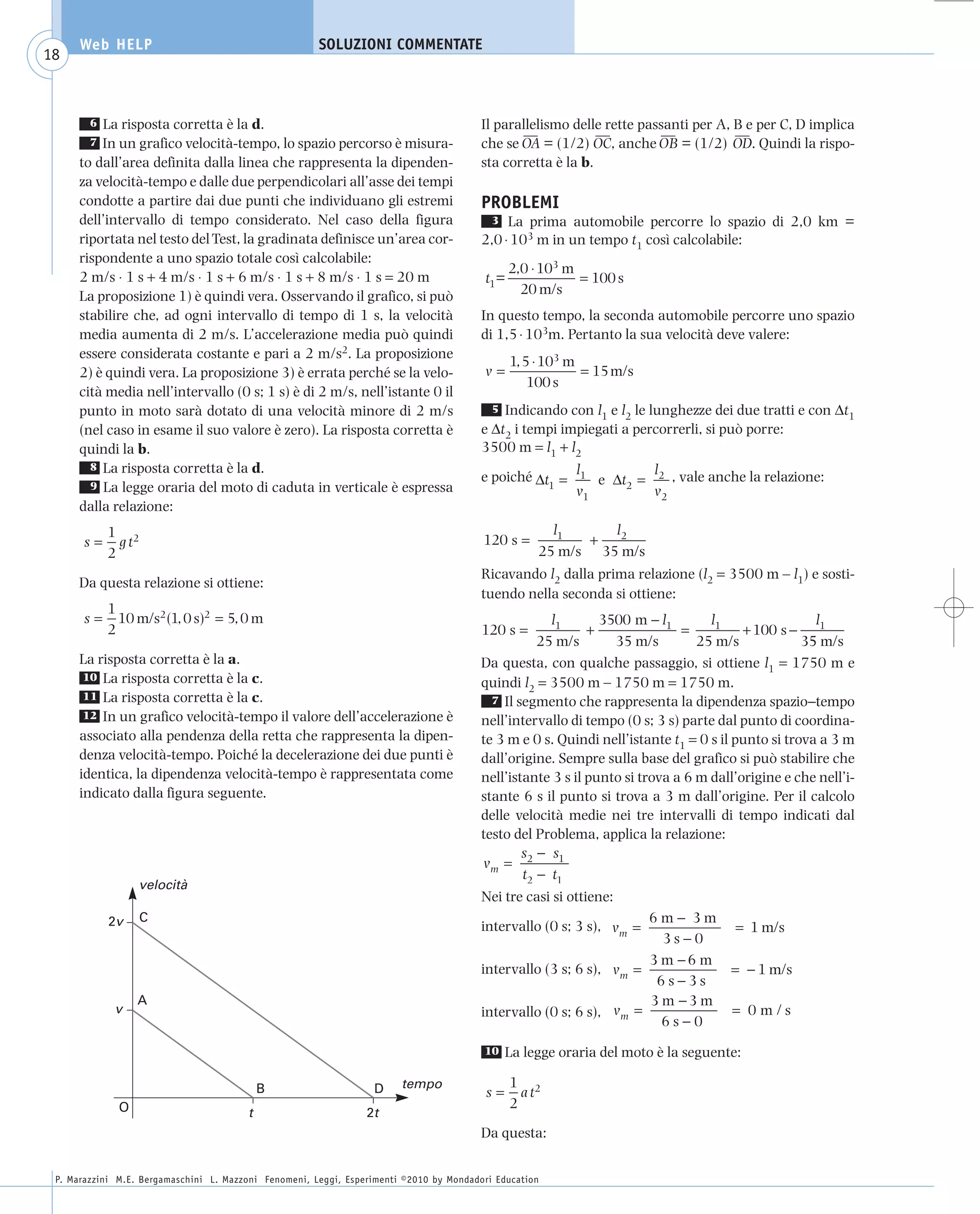 008_risposte x WEB          6-05-2010         11:08      Pagina 18




           Web HELP                                         SOLUZIONI COMMENTATE
    18



             6 La risposta corretta è la d.                                                   Il parallelismo delle rette passanti per A, B e per C, D implica
                                                                                                     ––            ––         ––          ––
             7 In un grafico velocità-tempo, lo spazio percorso è misura-                     che se OA = (1/2) OC, anche OB = (1/2) OD. Quindi la rispo-
           to dall’area definita dalla linea che rappresenta la dipenden-                     sta corretta è la b.
           za velocità-tempo e dalle due perpendicolari all’asse dei tempi
           condotte a partire dai due punti che individuano gli estremi                       PROBLEMI
           dell’intervallo di tempo considerato. Nel caso della figura                         3 La prima automobile percorre lo spazio di 2,0 km =
           riportata nel testo del Test, la gradinata definisce un’area cor-                  2,0 ⋅ 103 m in un tempo t1 così calcolabile:
           rispondente a uno spazio totale così calcolabile:
                                                                                                    2,0 ⋅ 103 m
           2 m/s ⋅ 1 s + 4 m/s ⋅ 1 s + 6 m/s ⋅ 1 s + 8 m/s ⋅ 1 s = 20 m                       t1=               = 100 s
           La proposizione 1) è quindi vera. Osservando il grafico, si può                            20 m/s
           stabilire che, ad ogni intervallo di tempo di 1 s, la velocità                     In questo tempo, la seconda automobile percorre uno spazio
           media aumenta di 2 m/s. L’accelerazione media può quindi                           di 1,5 ⋅ 103m. Pertanto la sua velocità deve valere:
           essere considerata costante e pari a 2 m/s2. La proposizione
                                                                                                    1, 5 ⋅ 103 m
           2) è quindi vera. La proposizione 3) è errata perché se la velo-                   v=                 = 15 m/s
                                                                                                        100 s
           cità media nell’intervallo (0 s; 1 s) è di 2 m/s, nell’istante 0 il
           punto in moto sarà dotato di una velocità minore di 2 m/s                            5 Indicando con l e l le lunghezze dei due tratti e con Δt
                                                                                                                  1   2                                   1
           (nel caso in esame il suo valore è zero). La risposta corretta è                   e Δt2 i tempi impiegati a percorrerli, si può porre:
           quindi la b.                                                                       3500 m = l1 + l2
             8 La risposta corretta è la d.
                                                                                              e poiché Δt = l1 e Δt = l2 , vale anche la relazione:
             9 La legge oraria del moto di caduta in verticale è espressa                                1         2
                                                                                                            v1        v2
           dalla relazione:
                 1 2                                                                                       l1     l2
           s=      gt                                                                         120 s =          +
                 2                                                                                       25 m/s 35 m/s
                                                                                              Ricavando l2 dalla prima relazione (l2 = 3500 m – l1) e sosti-
           Da questa relazione si ottiene:
                                                                                              tuendo nella seconda si ottiene:
                 1
           s=      10 m/s2 (1, 0 s)2 = 5, 0 m                                                              l1       3500 m − l1        l1                 l
                 2                                                                            120 s =             +               =          + 100 s − 1
                                                                                                         25 m/s       35 m/s         25 m/s             35 m/s
           La risposta corretta è la a.                                                       Da questa, con qualche passaggio, si ottiene l1 = 1750 m e
            10 La risposta corretta è la c.
                                                                                              quindi l2 = 3500 m – 1750 m = 1750 m.
            11 La risposta corretta è la c.                                                     7 Il segmento che rappresenta la dipendenza spazio−tempo
            12 In un grafico velocità-tempo il valore dell’accelerazione è
                                                                                              nell’intervallo di tempo (0 s; 3 s) parte dal punto di coordina-
           associato alla pendenza della retta che rappresenta la dipen-                      te 3 m e 0 s. Quindi nell’istante t1 = 0 s il punto si trova a 3 m
           denza velocità-tempo. Poiché la decelerazione dei due punti è                      dall’origine. Sempre sulla base del grafico si può stabilire che
           identica, la dipendenza velocità-tempo è rappresentata come                        nell’istante 3 s il punto si trova a 6 m dall’origine e che nell’i-
           indicato dalla figura seguente.                                                    stante 6 s il punto si trova a 3 m dall’origine. Per il calcolo
                                                                                              delle velocità medie nei tre intervalli di tempo indicati dal
                                                                                              testo del Problema, applica la relazione:
                                                                                                      s − s1
                                                                                              vm = 2
                                                                                                      t2 − t1
                       velocità
                                                                                              Nei tre casi si ottiene:
                 2v     C                                                                                                  6m− 3m
                                                                                              intervallo (0 s; 3 s), v m =           = 1 m/s
                                                                                                                             3s−0
                                                                                                                           3 m −6 m
                                                                                              intervallo (3 s; 6 s), v m =          = − 1 m/s
                                                                                                                            6s−3s
                       A                                                                                                   3 m −3 m
                  v                                                                           intervallo (0 s; 6 s), v m =          = 0 m/s
                                                                                                                             6s−0
                                                                                              10    La legge oraria del moto è la seguente:

                                                                             tempo                  1 2
                                                 B                     D                       s=     at
                   O                                                                                2
                                             t                        2t
                                                                                              Da questa:


      P. Marazzini M.E. Bergamaschini L. Mazzoni Fenomeni, Leggi, Esperimenti ©2010 by Mondadori Education
 