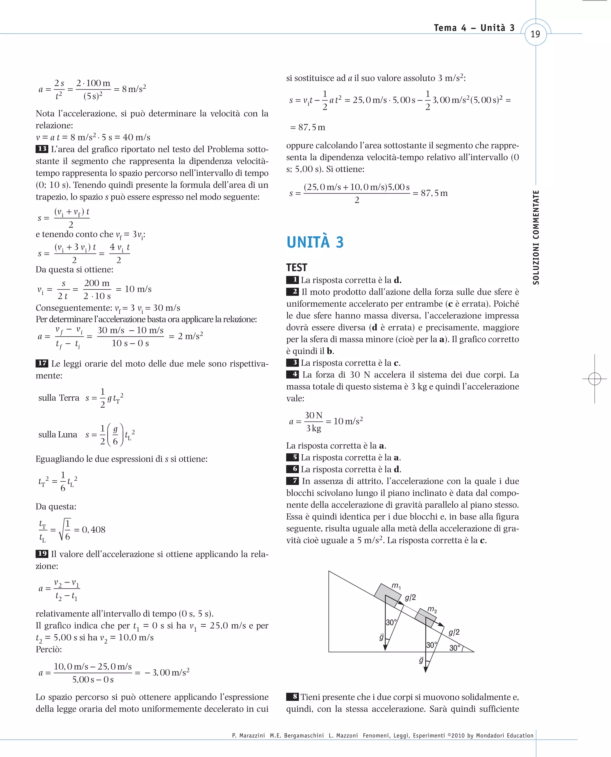 008_risposte x WEB       6-05-2010       11:08     Pagina 19




                                                                                                                                     Tema 4 – Unità 3
                                                                                                                                                                 19



                                                                                si sostituisce ad a il suo valore assoluto 3 m/s2:
            2 s 2 ⋅ 100 m
       a=      =          = 8 m/s2
            t2    (5 s)2                                                                      1 2                          1
                                                                                 s = v it −     a t = 25, 0 m/s ⋅ 5, 00 s − 3, 00 m/s2 (5, 00 s)2 =
                                                                                              2                            2
      Nota l’accelerazione, si può determinare la velocità con la
      relazione:                                                                  = 87, 5 m
      v = a t = 8 m/s2 ⋅ 5 s = 40 m/s
       13 L’area del grafico riportato nel testo del Problema sotto-            oppure calcolando l’area sottostante il segmento che rappre-
      stante il segmento che rappresenta la dipendenza velocità-                senta la dipendenza velocità-tempo relativo all’intervallo (0
      tempo rappresenta lo spazio percorso nell’intervallo di tempo             s; 5,00 s). Si ottiene:
      (0; 10 s). Tenendo quindi presente la formula dell’area di un                    (25, 0 m/s + 10, 0 m/s)5,00 s
                                                                                 s=                                  = 87, 5 m




                                                                                                                                                                  SOLUZIONI COMMENTATE
      trapezio, lo spazio s può essere espresso nel modo seguente:                                   2
           (v i + v f ) t
       s=
                 2
      e tenendo conto che vf = 3vi:
           (v + 3 v i ) t 4 v i t                                               UNITÀ 3
      s= i                  =
                  2              2
      Da questa si ottiene:                                                     TEST
               s       200 m                                                       1La risposta corretta è la d.
      vi =        =              = 10 m/s                                          2Il moto prodotto dall’azione della forza sulle due sfere è
             2t        2 ⋅ 10 s
      Conseguentemente: vf = 3 vi = 30 m/s                                      uniformemente accelerato per entrambe (c è errata). Poiché
      Per determinare l’accelerazione basta ora applicare la relazione:         le due sfere hanno massa diversa, l’accelerazione impressa
           v f − vi         30 m/s − 10 m/s                                     dovrà essere diversa (d è errata) e precisamente, maggiore
      a=                =                   = 2 m/s2                            per la sfera di massa minore (cioè per la a). Il grafico corretto
            t f − ti            10 s − 0 s
                                                                                è quindi il b.
      17 Le leggi orarie del moto delle due mele sono rispettiva-                 3 La risposta corretta è la c.

      mente:                                                                      4 La forza di 30 N accelera il sistema dei due corpi. La
                                                                                massa totale di questo sistema è 3 kg e quindi l’accelerazione
                         1
       sulla Terra s =     gt 2                                                 vale:
                         2 T
                                                                                       30 N
                                                                                 a=         = 10 m/s2
                     1⎛ g⎞                                                             3 kg
       sulla Luna s = ⎜ ⎟ tL2
                     2 ⎝ 6⎠                                                     La risposta corretta è la a.
      Eguagliando le due espressioni di s si ottiene:                             5 La risposta corretta è la a.
                                                                                  6 La risposta corretta è la d.
                1 2
       tT 2 =    t                                                                7 In assenza di attrito, l’accelerazione con la quale i due
                6 L
                                                                                blocchi scivolano lungo il piano inclinato è data dal compo-
      Da questa:                                                                nente della accelerazione di gravità parallelo al piano stesso.
                                                                                Essa è quindi identica per i due blocchi e, in base alla figura
       tT   1
          =   = 0, 408                                                          seguente, risulta uguale alla metà della accelerazione di gra-
       tL   6                                                                   vità cioè uguale a 5 m/s2. La risposta corretta è la c.
       19 Il valore dell’accelerazione si ottiene applicando la rela-
      zione:
            v2 − v1
       a=                                                                                                           m1
            t2 − t1                                                                                                      g/2
                                                                                                                                   m2
      relativamente all’intervallo di tempo (0 s, 5 s).
      Il grafico indica che per t1 = 0 s si ha v1 = 25,0 m/s e per                                                 30°
                                                                                                                                         g/2
      t2 = 5,00 s si ha v2 = 10,0 m/s                                                                          g
                                                                                                                                   30°   30°
      Perciò:
                                                                                                                               g
            10, 0 m/s − 25, 0 m/s
       a=                         = − 3, 00 m/s2
                 5,00 s − 0 s
      Lo spazio percorso si può ottenere applicando l’espressione                8 Tieni presente che i due corpi si muovono solidalmente e,
      della legge oraria del moto uniformemente decelerato in cui               quindi, con la stessa accelerazione. Sarà quindi sufficiente

                                                               P. Marazzini M.E. Bergamaschini L. Mazzoni Fenomeni, Leggi, Esperimenti ©2010 by Mondadori Education
 