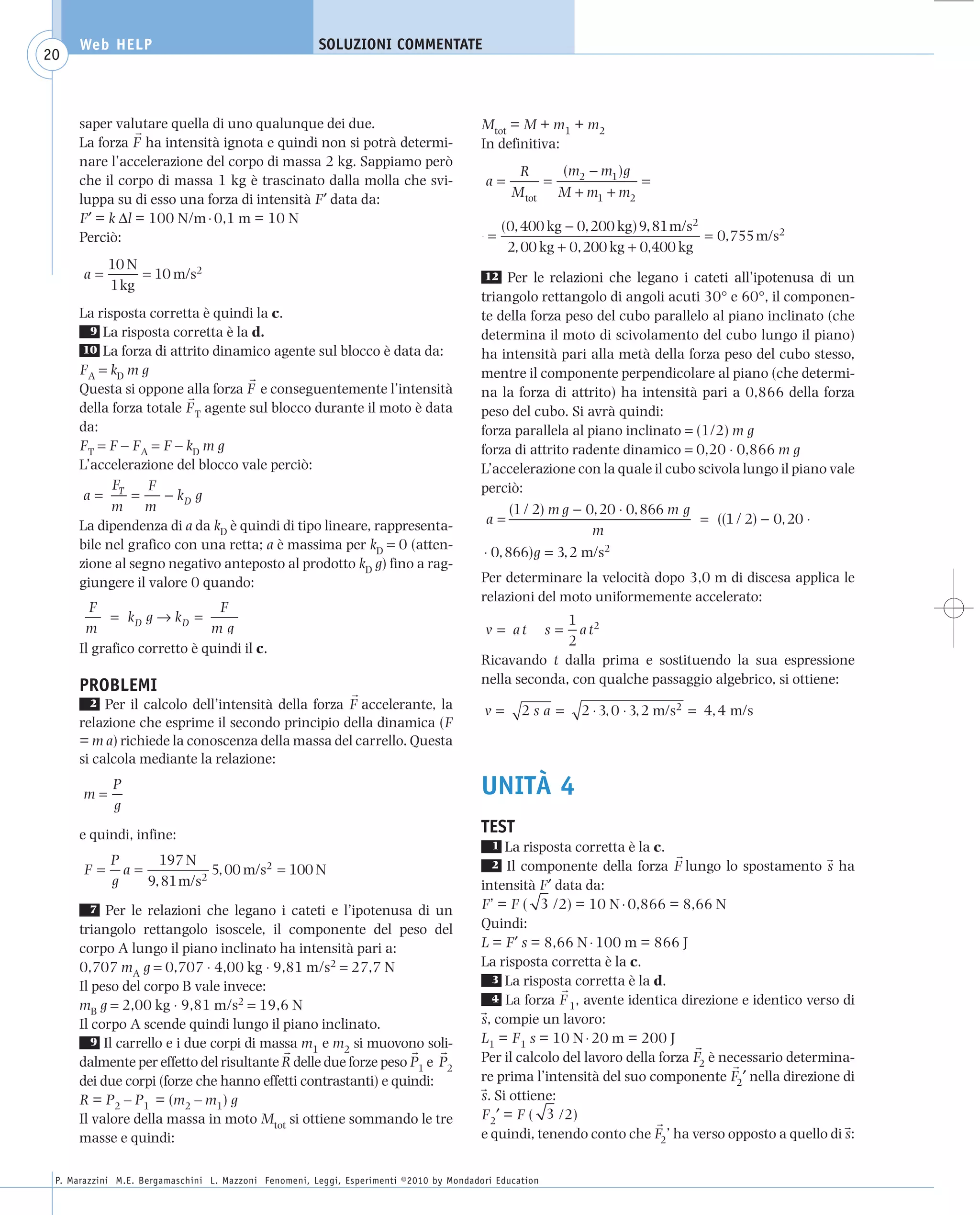 008_risposte x WEB          6-05-2010         11:08      Pagina 20




           Web HELP                                         SOLUZIONI COMMENTATE
    20



           saper valutare quella di uno qualunque dei due.                                    Mtot = M + m1 + m2
           La forza F ha intensità ignota e quindi non si potrà determi-                      In definitiva:
           nare l’accelerazione del corpo di massa 2 kg. Sappiamo però
                                                                                                      R     (m2 − m1 )g
           che il corpo di massa 1 kg è trascinato dalla molla che svi-                        a=         =             =
           luppa su di esso una forza di intensità F′ data da:                                       M tot M + m1 + m2
           F′ = k Δl = 100 N/m ⋅ 0,1 m = 10 N
                                                                                                    (0, 400 kg − 0, 200 kg) 9, 81 m/s2
           Perciò:                                                                             =                                       = 0,755 m/s2
                                                                                                     2, 00 kg + 0, 200 kg + 0,400 kg
                10 N
           a=        = 10 m/s2                                                                12    Per le relazioni che legano i cateti all’ipotenusa di un
                1 kg
                                                                                              triangolo rettangolo di angoli acuti 30° e 60°, il componen-
           La risposta corretta è quindi la c.                                                te della forza peso del cubo parallelo al piano inclinato (che
             9 La risposta corretta è la d.                                                   determina il moto di scivolamento del cubo lungo il piano)
            10 La forza di attrito dinamico agente sul blocco è data da:                      ha intensità pari alla metà della forza peso del cubo stesso,
           FA = kD m g                                                                        mentre il componente perpendicolare al piano (che determi-
           Questa si oppone alla forza F e conseguentemente l’intensità                       na la forza di attrito) ha intensità pari a 0,866 della forza
           della forza totale F T agente sul blocco durante il moto è data                    peso del cubo. Si avrà quindi:
           da:                                                                                forza parallela al piano inclinato = (1/2) m g
           FT = F – FA = F – kD m g                                                           forza di attrito radente dinamico = 0,20 ⋅ 0,866 m g
           L’accelerazione del blocco vale perciò:                                            L’accelerazione con la quale il cubo scivola lungo il piano vale
                 F     F                                                                      perciò:
            a= T =        − kD g
                 m m                                                                                 (1 / 2) m g − 0, 20 ⋅ 0, 866 m g
           La dipendenza di a da kD è quindi di tipo lineare, rappresenta-                      a=                                    = ((1 / 2) − 0, 20 ⋅
                                                                                                                    m
           bile nel grafico con una retta; a è massima per kD = 0 (atten-
                                                                                               ⋅ 0, 866)g = 3, 2 m/s2
           zione al segno negativo anteposto al prodotto kD g) fino a rag-
           giungere il valore 0 quando:                                                       Per determinare la velocità dopo 3,0 m di discesa applica le
                                                                                              relazioni del moto uniformemente accelerato:
             F                      F
                 = kD g → kD =                                                                              1 2
            m                     mg                                                          v = at         s=
                                                                                                              at
                                                                                                            2
           Il grafico corretto è quindi il c.
                                                                                              Ricavando t dalla prima e sostituendo la sua espressione
           PROBLEMI                                                                           nella seconda, con qualche passaggio algebrico, si ottiene:
             2 Per il calcolo dell’intensità della forza F accelerante, la
                                                                                              v=       2s a =     2 ⋅ 3, 0 ⋅ 3, 2 m/s2 = 4, 4 m/s
           relazione che esprime il secondo principio della dinamica (F
           = m a) richiede la conoscenza della massa del carrello. Questa
           si calcola mediante la relazione:

           m=
                 P                                                                            UNITÀ 4
                 g
           e quindi, infine:                                                                  TEST
                                                                                                1  La risposta corretta è la c.
             P     197 N
           F= a=            5, 00 m/s2 = 100 N                                                  2  Il componente della forza F lungo lo spostamento s ha
             g   9, 81 m/s2                                                                   intensità F′ data da:
              7 Per le relazioni che legano i cateti e l’ipotenusa di un                      F’ = F ( 3 /2) = 10 N ⋅ 0,866 = 8,66 N
           triangolo rettangolo isoscele, il componente del peso del                          Quindi:
           corpo A lungo il piano inclinato ha intensità pari a:                              L = F′ s = 8,66 N ⋅ 100 m = 866 J
           0,707 mA g = 0,707 ⋅ 4,00 kg ⋅ 9,81 m/s2 = 27,7 N                                  La risposta corretta è la c.
                                                                                                3 La risposta corretta è la d.
           Il peso del corpo B vale invece:
                                                                                                4 La forza F , avente identica direzione e identico verso di
           mB g = 2,00 kg ⋅ 9,81 m/s2 = 19,6 N                                                                1
           Il corpo A scende quindi lungo il piano inclinato.                                 s, compie un lavoro:
              9 Il carrello e i due corpi di massa m e m si muovono soli-                     L1 = F1 s = 10 N ⋅ 20 m = 200 J
                                                    1     2
           dalmente per effetto del risultante R delle due forze peso P1 e P2                 Per il calcolo del lavoro della forza F2 è necessario determina-
           dei due corpi (forze che hanno effetti contrastanti) e quindi:                     re prima l’intensità del suo componente F2′ nella direzione di
           R = P2 – P1 = (m2 – m1) g                                                          s. Si ottiene:
           Il valore della massa in moto Mtot si ottiene sommando le tre                      F2′ = F ( 3 /2)
           masse e quindi:                                                                    e quindi, tenendo conto che F2’ ha verso opposto a quello di s:


      P. Marazzini M.E. Bergamaschini L. Mazzoni Fenomeni, Leggi, Esperimenti ©2010 by Mondadori Education
 