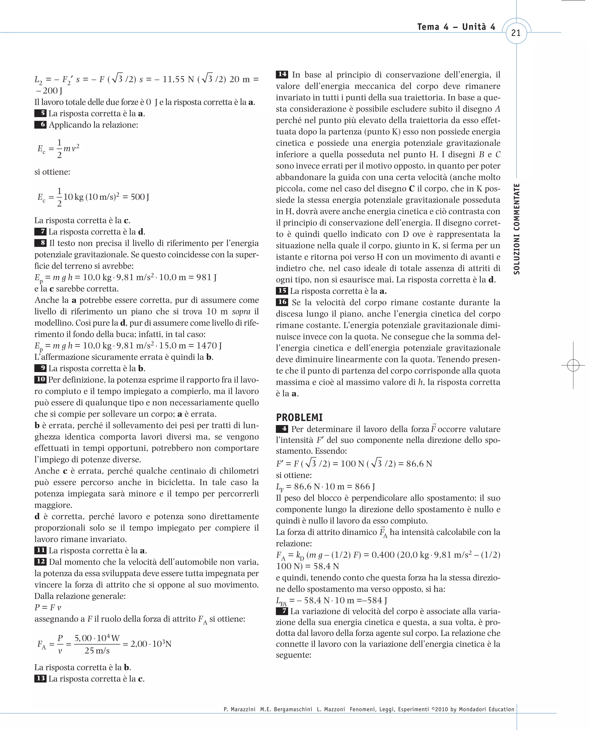 008_risposte x WEB       6-05-2010        11:08    Pagina 21




                                                                                                                                  Tema 4 – Unità 4
                                                                                                                                                                  21



                                                                                  14 In base al principio di conservazione dell’energia, il
      L2 = – F2′ s = – F ( 3 /2) s = – 11,55 N ( 3 /2) 20 m =
                                                                                 valore dell’energia meccanica del corpo deve rimanere
       – 200 J
                                                                                 invariato in tutti i punti della sua traiettoria. In base a que-
      Il lavoro totale delle due forze è 0 J e la risposta corretta è la a.
         5 La risposta corretta è la a.                                          sta considerazione è possibile escludere subito il disegno A
         6 Applicando la relazione:                                              perché nel punto più elevato della traiettoria da esso effet-
                                                                                 tuata dopo la partenza (punto K) esso non possiede energia
              1                                                                  cinetica e possiede una energia potenziale gravitazionale
       Ec =     m v2
              2                                                                  inferiore a quella posseduta nel punto H. I disegni B e C
                                                                                 sono invece errati per il motivo opposto, in quanto per poter
      si ottiene:
                                                                                 abbandonare la guida con una certa velocità (anche molto




                                                                                                                                                                   SOLUZIONI COMMENTATE
              1                                                                  piccola, come nel caso del disegno C il corpo, che in K pos-
       Ec =     10 kg (10 m/s)2 = 500 J                                          siede la stessa energia potenziale gravitazionale posseduta
              2
                                                                                 in H, dovrà avere anche energia cinetica e ciò contrasta con
      La risposta corretta è la c.                                               il principio di conservazione dell’energia. Il disegno corret-
         7 La risposta corretta è la d.
                                                                                 to è quindi quello indicato con D ove è rappresentata la
         8 Il testo non precisa il livello di riferimento per l’energia
                                                                                 situazione nella quale il corpo, giunto in K, si ferma per un
      potenziale gravitazionale. Se questo coincidesse con la super-             istante e ritorna poi verso H con un movimento di avanti e
      ficie del terreno si avrebbe:                                              indietro che, nel caso ideale di totale assenza di attriti di
      Ep = m g h = 10,0 kg ⋅ 9,81 m/s2 ⋅ 10,0 m = 981 J                          ogni tipo, non si esaurisce mai. La risposta corretta è la d.
      e la c sarebbe corretta.                                                    15 La risposta corretta è la a.
      Anche la a potrebbe essere corretta, pur di assumere come                   16 Se la velocità del corpo rimane costante durante la
      livello di riferimento un piano che si trova 10 m sopra il                 discesa lungo il piano, anche l’energia cinetica del corpo
      modellino. Così pure la d, pur di assumere come livello di rife-           rimane costante. L’energia potenziale gravitazionale dimi-
      rimento il fondo della buca; infatti, in tal caso:                         nuisce invece con la quota. Ne consegue che la somma del-
      Ep = m g h = 10,0 kg ⋅ 9,81 m/s2 ⋅ 15,0 m = 1470 J                         l’energia cinetica e dell’energia potenziale gravitazionale
      L’affermazione sicuramente errata è quindi la b.                           deve diminuire linearmente con la quota. Tenendo presen-
         9 La risposta corretta è la b.
                                                                                 te che il punto di partenza del corpo corrisponde alla quota
       10 Per definizione, la potenza esprime il rapporto fra il lavo-
                                                                                 massima e cioè al massimo valore di h, la risposta corretta
      ro compiuto e il tempo impiegato a compierlo, ma il lavoro                 è la a.
      può essere di qualunque tipo e non necessariamente quello
      che si compie per sollevare un corpo; a è errata.                          PROBLEMI
      b è errata, perché il sollevamento dei pesi per tratti di lun-                4 Per determinare il lavoro della forza F occorre valutare
      ghezza identica comporta lavori diversi ma, se vengono                     l’intensità F′ del suo componente nella direzione dello spo-
      effettuati in tempi opportuni, potrebbero non comportare                   stamento. Essendo:
      l’impiego di potenze diverse.                                              F′ = F ( 3 /2) = 100 N ( 3 /2) = 86,6 N
      Anche c è errata, perché qualche centinaio di chilometri                   si ottiene:
      può essere percorso anche in bicicletta. In tale caso la                   LF = 86,6 N ⋅ 10 m = 866 J
      potenza impiegata sarà minore e il tempo per percorrerli                   Il peso del blocco è perpendicolare allo spostamento; il suo
      maggiore.                                                                  componente lungo la direzione dello spostamento è nullo e
      d è corretta, perché lavoro e potenza sono direttamente                    quindi è nullo il lavoro da esso compiuto.
      proporzionali solo se il tempo impiegato per compiere il                   La forza di attrito dinamico FA ha intensità calcolabile con la
      lavoro rimane invariato.                                                   relazione:
       11 La risposta corretta è la a.
                                                                                 FA = kD (m g – (1/2) F) = 0,400 (20,0 kg ⋅ 9,81 m/s2 – (1/2)
       12 Dal momento che la velocità dell’automobile non varia,
                                                                                 100 N) = 58,4 N
      la potenza da essa sviluppata deve essere tutta impegnata per              e quindi, tenendo conto che questa forza ha la stessa direzio-
      vincere la forza di attrito che si oppone al suo movimento.                ne dello spostamento ma verso opposto, si ha:
      Dalla relazione generale:                                                  LFA = – 58,4 N ⋅ 10 m =–584 J
      P=Fv                                                                          7 La variazione di velocità del corpo è associate alla varia-
      assegnando a F il ruolo della forza di attrito FA si ottiene:              zione della sua energia cinetica e questa, a sua volta, è pro-
                                                                                 dotta dal lavoro della forza agente sul corpo. La relazione che
              P 5, 00 ⋅ 104 W
       FA =     =             = 2,00 ⋅ 103N                                      connette il lavoro con la variazione dell’energia cinetica è la
              v     25 m/s                                                       seguente:
      La risposta corretta è la b.
      13 La risposta corretta è la c.



                                                                P. Marazzini M.E. Bergamaschini L. Mazzoni Fenomeni, Leggi, Esperimenti ©2010 by Mondadori Education
 