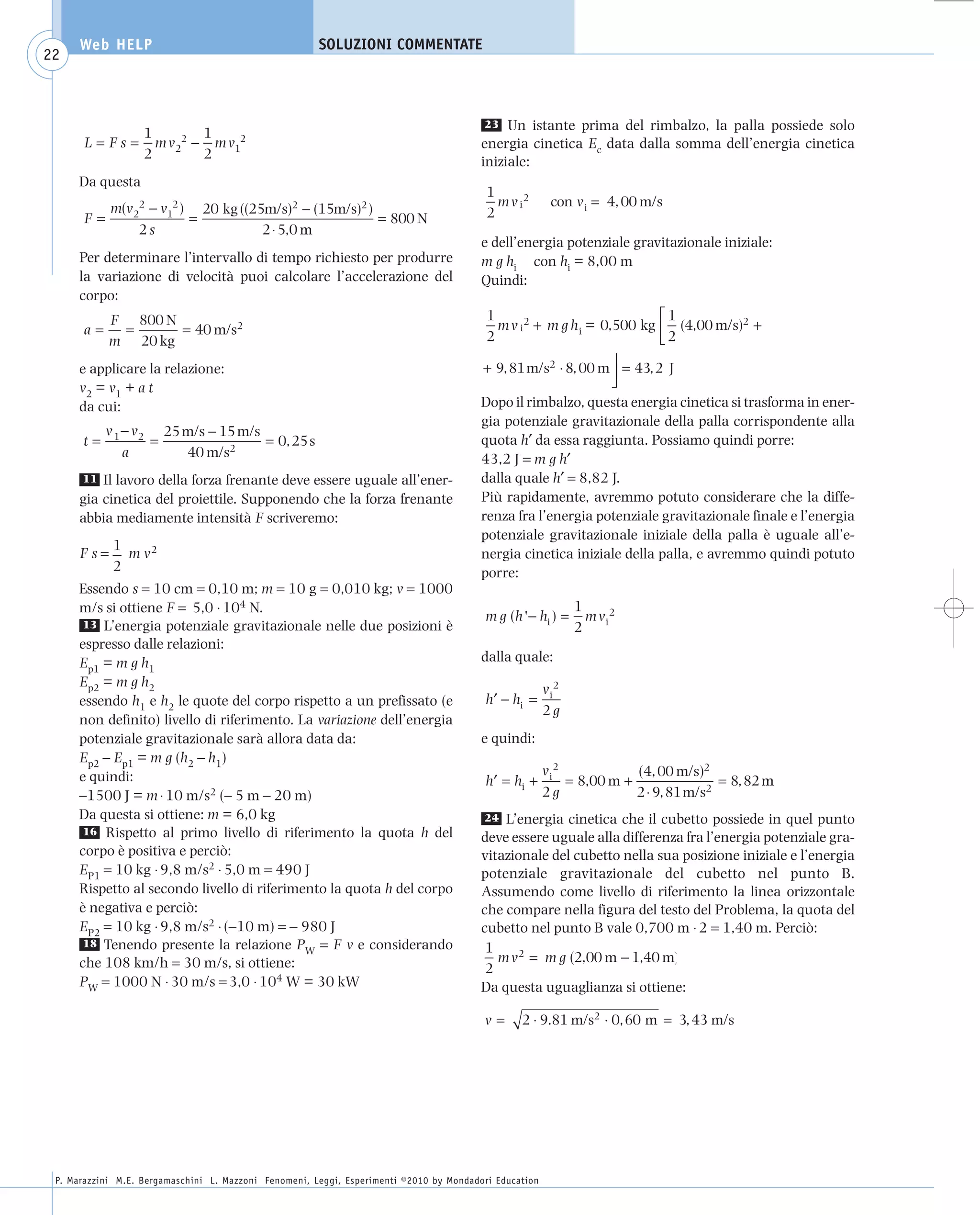 008_risposte x WEB          6-05-2010         11:08      Pagina 22




           Web HELP                                         SOLUZIONI COMMENTATE
    22



                                                                                               23 Un istante prima del rimbalzo, la palla possiede solo
                        1        1
            L = Fs =      m v22 − m v12                                                       energia cinetica Ec data dalla somma dell’energia cinetica
                        2        2
                                                                                              iniziale:
           Da questa
                                                                                               1
              m(v22 − v12 ) 20 kg ((25m/s)2 − (15m/s)2 )                                         m v i2       con v i = 4, 00 m/s
           F=              =                             = 800 N                               2
                  2s                  2 ⋅ 5,0 m
                                                                                              e dell’energia potenziale gravitazionale iniziale:
           Per determinare l’intervallo di tempo richiesto per produrre                       m g hi con hi = 8,00 m
           la variazione di velocità puoi calcolare l’accelerazione del                       Quindi:
           corpo:
                 F 800 N                                                                       1                              ⎡1
           a=     =      = 40 m/s2                                                               m v i 2 + m g h i = 0,500 kg ⎢ (4,00 m/s)2 +
                 m 20 kg                                                                       2                              ⎣2
                                                                                                                       ⎤
           e applicare la relazione:                                                          + 9, 81 m/s2 ⋅ 8, 00 m ⎥ = 43, 2 J
           v2 = v1 + a t                                                                                               ⎦
           da cui:                                                                            Dopo il rimbalzo, questa energia cinetica si trasforma in ener-
                                                                                              gia potenziale gravitazionale della palla corrispondente alla
                v 1 − v2 25 m/s − 15 m/s
           t=           =                = 0, 25 s                                            quota h′ da essa raggiunta. Possiamo quindi porre:
                    a       40 m/s2                                                           43,2 J = m g h′
           11 Il lavoro della forza frenante deve essere uguale all’ener-                     dalla quale h′ = 8,82 J.
           gia cinetica del proiettile. Supponendo che la forza frenante                      Più rapidamente, avremmo potuto considerare che la diffe-
           abbia mediamente intensità F scriveremo:                                           renza fra l’energia potenziale gravitazionale finale e l’energia
                                                                                              potenziale gravitazionale iniziale della palla è uguale all’e-
                 1
           Fs=     m v2                                                                       nergia cinetica iniziale della palla, e avremmo quindi potuto
                 2                                                                            porre:
           Essendo s = 10 cm = 0,10 m; m = 10 g = 0,010 kg; v = 1000
           m/s si ottiene F = 5,0 ⋅ 104 N.                                                                          1
                                                                                              m g ( h ' − hi ) =      m v i2
           13 L’energia potenziale gravitazionale nelle due posizioni è                                             2
           espresso dalle relazioni:
           Ep1 = m g h1                                                                       dalla quale:
           Ep2 = m g h2                                                                                      v i2
           essendo h1 e h2 le quote del corpo rispetto a un prefissato (e                     h ′ − hi =
                                                                                                             2g
           non definito) livello di riferimento. La variazione dell’energia
           potenziale gravitazionale sarà allora data da:                                     e quindi:
           Ep2 – Ep1 = m g (h2 – h1)
                                                                                                             v i2            (4, 00 m/s)2
           e quindi:                                                                          h ′ = hi +          = 8,00 m +                = 8, 82 m
           –1500 J = m ⋅ 10 m/s2 (– 5 m – 20 m)                                                              2g              2 ⋅ 9, 81 m/s2
           Da questa si ottiene: m = 6,0 kg                                                   24 L’energia cinetica che il cubetto possiede in quel punto
           16 Rispetto al primo livello di riferimento la quota h del
                                                                                              deve essere uguale alla differenza fra l’energia potenziale gra-
           corpo è positiva e perciò:                                                         vitazionale del cubetto nella sua posizione iniziale e l’energia
           EP1 = 10 kg ⋅ 9,8 m/s2 ⋅ 5,0 m = 490 J                                             potenziale gravitazionale del cubetto nel punto B.
           Rispetto al secondo livello di riferimento la quota h del corpo                    Assumendo come livello di riferimento la linea orizzontale
           è negativa e perciò:                                                               che compare nella figura del testo del Problema, la quota del
           EP2 = 10 kg ⋅ 9,8 m/s2 ⋅ (−10 m) = − 980 J                                         cubetto nel punto B vale 0,700 m ⋅ 2 = 1,40 m. Perciò:
           18 Tenendo presente la relazione P = F v e considerando                             1
                                                  W
           che 108 km/h = 30 m/s, si ottiene:                                                    m v 2 = m g (2,00 m − 1,40 m)
                                                                                               2
           PW = 1000 N ⋅ 30 m/s = 3,0 ⋅ 104 W = 30 kW                                         Da questa uguaglianza si ottiene:

                                                                                              v=      2 ⋅ 9.81 m/s2 ⋅ 0, 60 m = 3, 43 m/s




      P. Marazzini M.E. Bergamaschini L. Mazzoni Fenomeni, Leggi, Esperimenti ©2010 by Mondadori Education
 