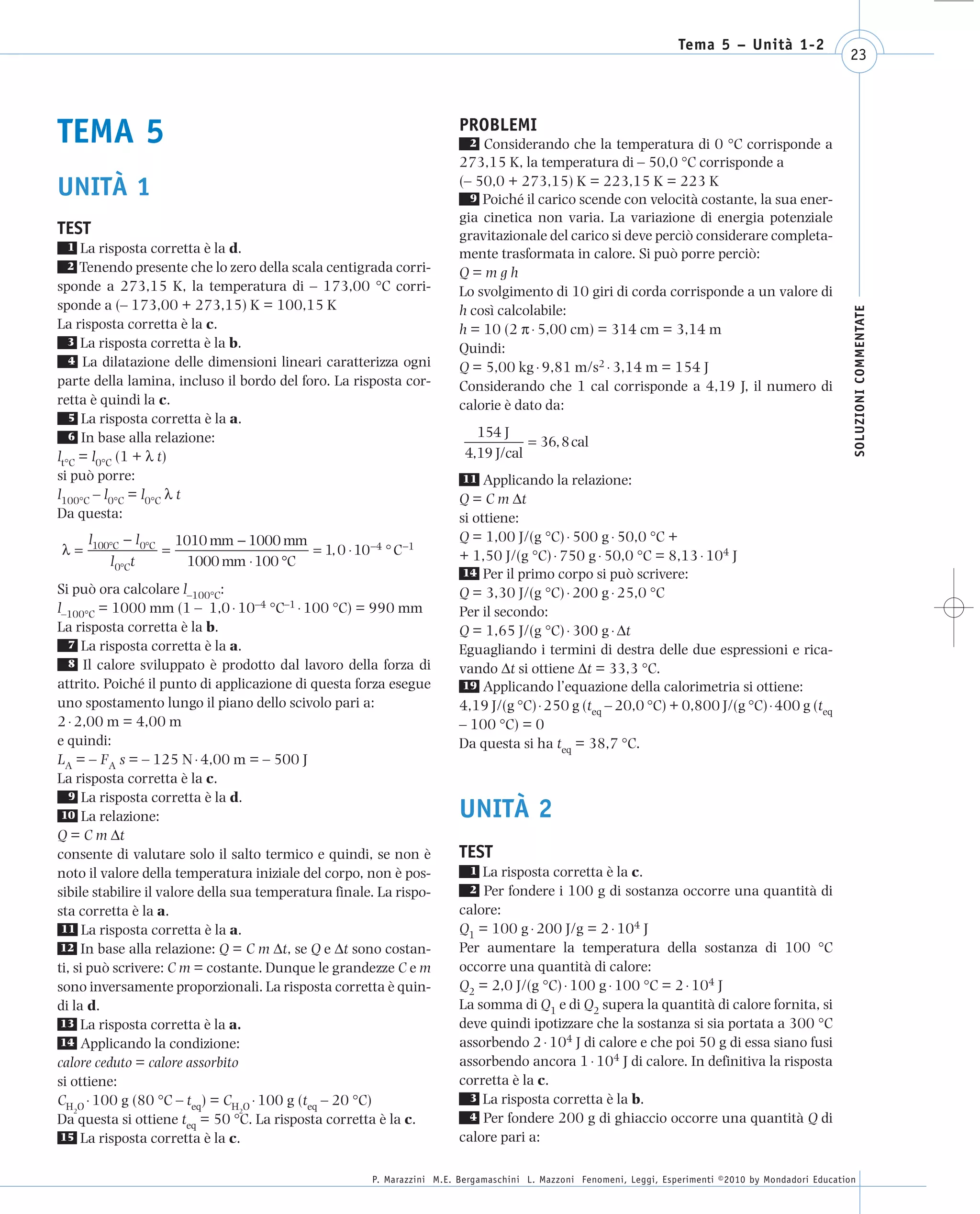008_risposte x WEB      6-05-2010       11:08    Pagina 23




                                                                                                                            Tema 5 – Unità 1-2
                                                                                                                                                               23




      TEMA 5                                                                  PROBLEMI
                                                                                2 Considerando che la temperatura di 0 °C corrisponde a
                                                                              273,15 K, la temperatura di – 50,0 °C corrisponde a
                                                                              (– 50,0 + 273,15) K = 223,15 K = 223 K
      UNITÀ 1                                                                   9 Poiché il carico scende con velocità costante, la sua ener-
                                                                              gia cinetica non varia. La variazione di energia potenziale
      TEST                                                                    gravitazionale del carico si deve perciò considerare completa-
       1   La risposta corretta è la d.                                       mente trasformata in calore. Si può porre perciò:
       2   Tenendo presente che lo zero della scala centigrada corri-         Q=mgh
      sponde a 273,15 K, la temperatura di – 173,00 °C corri-                 Lo svolgimento di 10 giri di corda corrisponde a un valore di
      sponde a (– 173,00 + 273,15) K = 100,15 K                               h così calcolabile:




                                                                                                                                                                SOLUZIONI COMMENTATE
      La risposta corretta è la c.                                            h = 10 (2 π ⋅ 5,00 cm) = 314 cm = 3,14 m
         3 La risposta corretta è la b.
                                                                              Quindi:
         4 La dilatazione delle dimensioni lineari caratterizza ogni
                                                                              Q = 5,00 kg ⋅ 9,81 m/s2 ⋅ 3,14 m = 154 J
      parte della lamina, incluso il bordo del foro. La risposta cor-         Considerando che 1 cal corrisponde a 4,19 J, il numero di
      retta è quindi la c.                                                    calorie è dato da:
         5 La risposta corretta è la a.
                                                                                  154 J
         6 In base alla relazione:
                                                                                           = 36, 8 cal
      lt°C = l0°C (1 + λ t)                                                     4,19 J/cal
      si può porre:                                                            11 Applicando la relazione:
      l100°C – l0°C = l0°C λ t                                                Q = C m Δt
      Da questa:                                                              si ottiene:
            l100°C − l 0°C 1010 mm − 1000 mm                                  Q = 1,00 J/(g °C) ⋅ 500 g ⋅ 50,0 °C +
       λ=                 =                   = 1, 0 ⋅ 10−4 ° C −1            + 1,50 J/(g °C) ⋅ 750 g ⋅ 50,0 °C = 8,13 ⋅ 104 J
                l 0°Ct       1000 mm ⋅ 100 °C
                                                                               14 Per il primo corpo si può scrivere:
      Si può ora calcolare l–100°C:                                           Q = 3,30 J/(g °C) ⋅ 200 g ⋅ 25,0 °C
      l–100°C = 1000 mm (1 – 1,0 ⋅ 10–4 °C–1 ⋅ 100 °C) = 990 mm               Per il secondo:
      La risposta corretta è la b.                                            Q = 1,65 J/(g °C) ⋅ 300 g ⋅ Δt
        7 La risposta corretta è la a.
                                                                              Eguagliando i termini di destra delle due espressioni e rica-
        8 Il calore sviluppato è prodotto dal lavoro della forza di
                                                                              vando Δt si ottiene Δt = 33,3 °C.
      attrito. Poiché il punto di applicazione di questa forza esegue          19 Applicando l’equazione della calorimetria si ottiene:
      uno spostamento lungo il piano dello scivolo pari a:                    4,19 J/(g °C) ⋅ 250 g (teq – 20,0 °C) + 0,800 J/(g °C) ⋅ 400 g (teq
      2 ⋅ 2,00 m = 4,00 m                                                     – 100 °C) = 0
      e quindi:                                                               Da questa si ha teq = 38,7 °C.
      LA = – FA s = – 125 N ⋅ 4,00 m = – 500 J
      La risposta corretta è la c.
        9 La risposta corretta è la d.
       10 La relazione:                                                       UNITÀ 2
      Q = C m Δt
      consente di valutare solo il salto termico e quindi, se non è           TEST
      noto il valore della temperatura iniziale del corpo, non è pos-            1La risposta corretta è la c.
      sibile stabilire il valore della sua temperatura finale. La rispo-         2Per fondere i 100 g di sostanza occorre una quantità di
      sta corretta è la a.                                                    calore:
       11 La risposta corretta è la a.                                        Q1 = 100 g ⋅ 200 J/g = 2 ⋅ 104 J
       12 In base alla relazione: Q = C m Δt, se Q e Δt sono costan-          Per aumentare la temperatura della sostanza di 100 °C
      ti, si può scrivere: C m = costante. Dunque le grandezze C e m          occorre una quantità di calore:
      sono inversamente proporzionali. La risposta corretta è quin-           Q2 = 2,0 J/(g °C) ⋅ 100 g ⋅ 100 °C = 2 ⋅ 104 J
      di la d.                                                                La somma di Q1 e di Q2 supera la quantità di calore fornita, si
       13 La risposta corretta è la a.                                        deve quindi ipotizzare che la sostanza si sia portata a 300 °C
       14 Applicando la condizione:                                           assorbendo 2 ⋅ 104 J di calore e che poi 50 g di essa siano fusi
      calore ceduto = calore assorbito                                        assorbendo ancora 1 ⋅ 104 J di calore. In definitiva la risposta
      si ottiene:                                                             corretta è la c.
      CH O ⋅ 100 g (80 °C – teq) = CH O ⋅ 100 g (teq – 20 °C)                   3 La risposta corretta è la b.
          2                             2
      Da questa si ottiene teq = 50 °C. La risposta corretta è la c.            4 Per fondere 200 g di ghiaccio occorre una quantità Q di
       15 La risposta corretta è la c.                                        calore pari a:

                                                             P. Marazzini M.E. Bergamaschini L. Mazzoni Fenomeni, Leggi, Esperimenti ©2010 by Mondadori Education
 