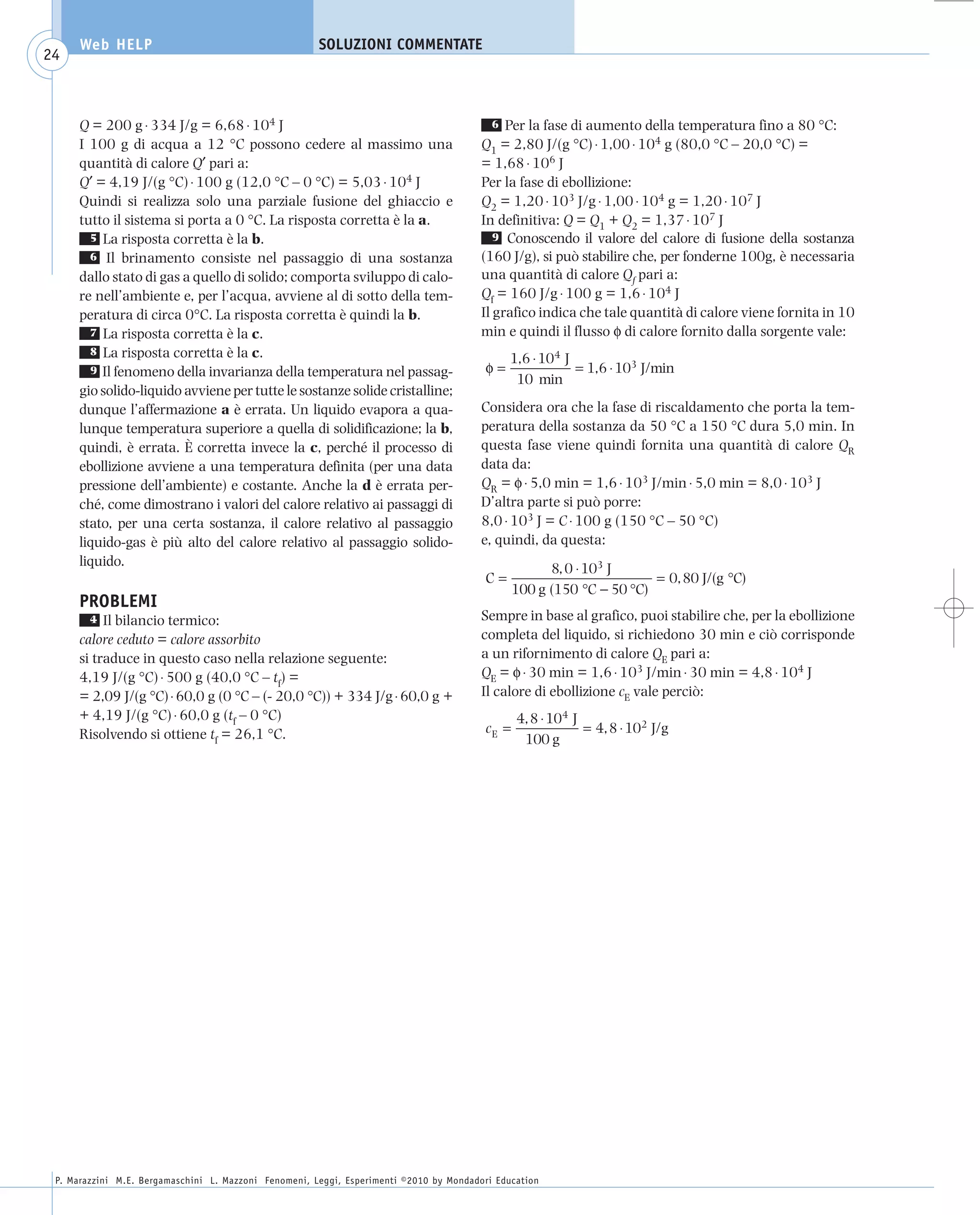 008_risposte x WEB          6-05-2010         11:08      Pagina 24




           Web HELP                                         SOLUZIONI COMMENTATE
    24



           Q = 200 g ⋅ 334 J/g = 6,68 ⋅ 104 J                                                   6  Per la fase di aumento della temperatura fino a 80 °C:
           I 100 g di acqua a 12 °C possono cedere al massimo una                             Q1 = 2,80 J/(g °C) ⋅ 1,00 ⋅ 104 g (80,0 °C – 20,0 °C) =
           quantità di calore Q′ pari a:                                                      = 1,68 ⋅ 106 J
           Q′ = 4,19 J/(g °C) ⋅ 100 g (12,0 °C – 0 °C) = 5,03 ⋅ 104 J                         Per la fase di ebollizione:
           Quindi si realizza solo una parziale fusione del ghiaccio e                        Q2 = 1,20 ⋅ 103 J/g ⋅ 1,00 ⋅ 104 g = 1,20 ⋅ 107 J
           tutto il sistema si porta a 0 °C. La risposta corretta è la a.                     In definitiva: Q = Q1 + Q2 = 1,37 ⋅ 107 J
             5 La risposta corretta è la b.                                                      9 Conoscendo il valore del calore di fusione della sostanza
             6 Il brinamento consiste nel passaggio di una sostanza                           (160 J/g), si può stabilire che, per fonderne 100g, è necessaria
           dallo stato di gas a quello di solido; comporta sviluppo di calo-                  una quantità di calore Qf pari a:
           re nell’ambiente e, per l’acqua, avviene al di sotto della tem-                    Qf = 160 J/g ⋅ 100 g = 1,6 ⋅ 104 J
           peratura di circa 0°C. La risposta corretta è quindi la b.                         Il grafico indica che tale quantità di calore viene fornita in 10
             7 La risposta corretta è la c.                                                   min e quindi il flusso φ di calore fornito dalla sorgente vale:
             8 La risposta corretta è la c.
                                                                                                    1,6 ⋅ 104 J
             9 Il fenomeno della invarianza della temperatura nel passag-                     φ=                = 1,6 ⋅ 103 J/min
                                                                                                     10 min
           gio solido-liquido avviene per tutte le sostanze solide cristalline;
           dunque l’affermazione a è errata. Un liquido evapora a qua-                        Considera ora che la fase di riscaldamento che porta la tem-
           lunque temperatura superiore a quella di solidificazione; la b,                    peratura della sostanza da 50 °C a 150 °C dura 5,0 min. In
           quindi, è errata. È corretta invece la c, perché il processo di                    questa fase viene quindi fornita una quantità di calore QR
           ebollizione avviene a una temperatura definita (per una data                       data da:
           pressione dell’ambiente) e costante. Anche la d è errata per-                      QR = φ ⋅ 5,0 min = 1,6 ⋅ 103 J/min ⋅ 5,0 min = 8,0 ⋅ 103 J
           ché, come dimostrano i valori del calore relativo ai passaggi di                   D’altra parte si può porre:
           stato, per una certa sostanza, il calore relativo al passaggio                     8,0 ⋅ 103 J = C ⋅ 100 g (150 °C – 50 °C)
           liquido-gas è più alto del calore relativo al passaggio solido-                    e, quindi, da questa:
           liquido.
                                                                                                           8, 0 ⋅ 103 J
                                                                                              C=                            = 0, 80 J/(g °C)
                                                                                                     100 g (150 °C − 50 °C)
           PROBLEMI
             4  Il bilancio termico:                                                          Sempre in base al grafico, puoi stabilire che, per la ebollizione
           calore ceduto = calore assorbito                                                   completa del liquido, si richiedono 30 min e ciò corrisponde
           si traduce in questo caso nella relazione seguente:                                a un rifornimento di calore QE pari a:
           4,19 J/(g °C) ⋅ 500 g (40,0 °C – tf) =                                             QE = φ ⋅ 30 min = 1,6 ⋅ 103 J/min ⋅ 30 min = 4,8 ⋅ 104 J
           = 2,09 J/(g °C) ⋅ 60,0 g (0 °C – (- 20,0 °C)) + 334 J/g ⋅ 60,0 g +                 Il calore di ebollizione cE vale perciò:
           + 4,19 J/(g °C) ⋅ 60,0 g (tf – 0 °C)                                                      4, 8 ⋅ 104 J
           Risolvendo si ottiene tf = 26,1 °C.                                                cE =                = 4, 8 ⋅ 102 J/g
                                                                                                      100 g




      P. Marazzini M.E. Bergamaschini L. Mazzoni Fenomeni, Leggi, Esperimenti ©2010 by Mondadori Education
 
