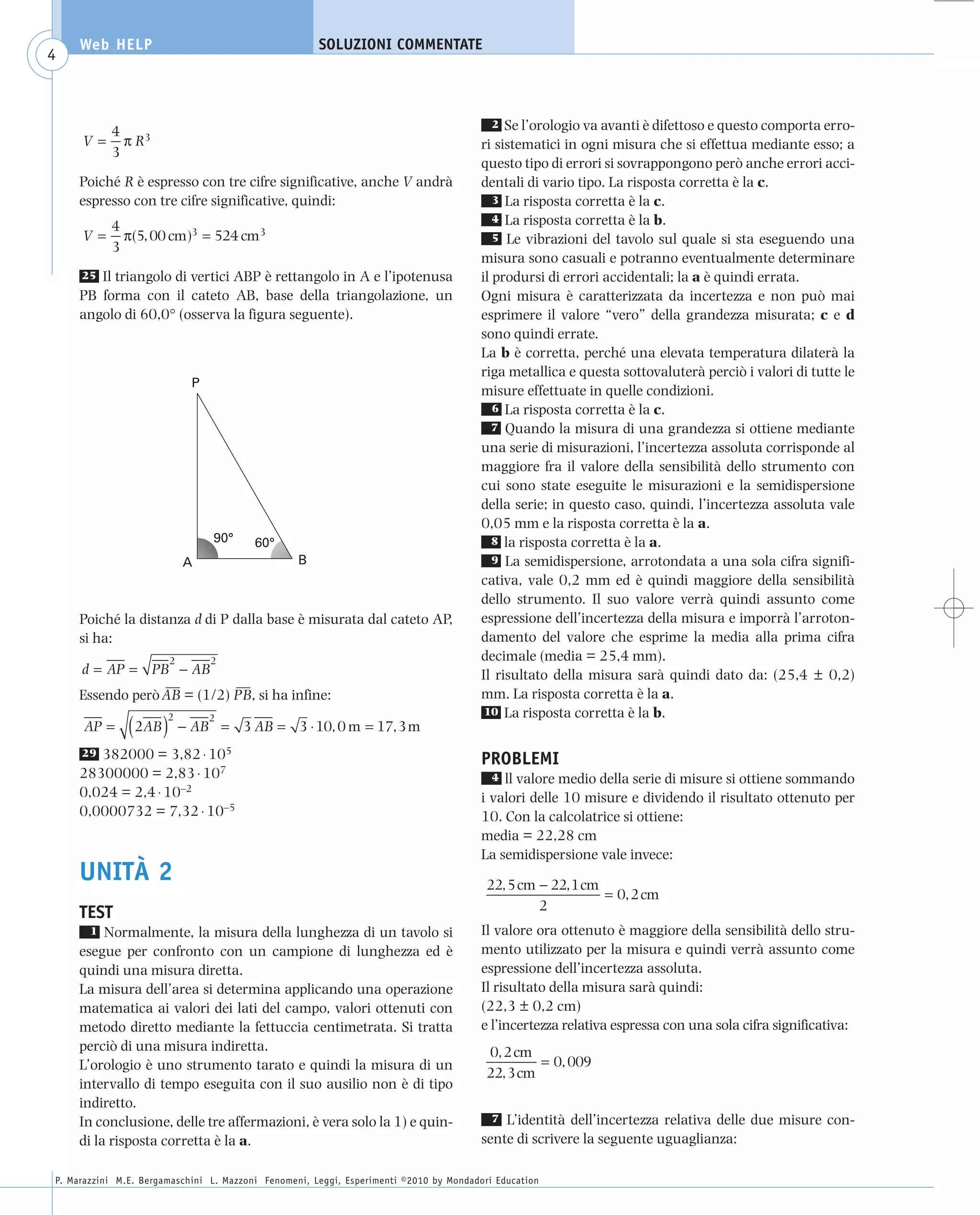 008_risposte x WEB          6-05-2010         11:08      Pagina 4




           Web HELP                                         SOLUZIONI COMMENTATE
     4



                 4
                                                                                                2  Se l’orologio va avanti è difettoso e questo comporta erro-
           V=      π R3                                                                       ri sistematici in ogni misura che si effettua mediante esso; a
                 3
                                                                                              questo tipo di errori si sovrappongono però anche errori acci-
           Poiché R è espresso con tre cifre significative, anche V andrà                     dentali di vario tipo. La risposta corretta è la c.
           espresso con tre cifre significative, quindi:                                         3 La risposta corretta è la c.
                                                                                                 4 La risposta corretta è la b.
                 4
           V=      π(5, 00 cm )3 = 524 cm3                                                       5 Le vibrazioni del tavolo sul quale si sta eseguendo una
                 3
                                                                                              misura sono casuali e potranno eventualmente determinare
           25 Il triangolo di vertici ABP è rettangolo in A e l’ipotenusa                     il prodursi di errori accidentali; la a è quindi errata.
           PB forma con il cateto AB, base della triangolazione, un                           Ogni misura è caratterizzata da incertezza e non può mai
           angolo di 60,0° (osserva la figura seguente).                                      esprimere il valore “vero” della grandezza misurata; c e d
                                                                                              sono quindi errate.
                                                                                              La b è corretta, perché una elevata temperatura dilaterà la
                                                                                              riga metallica e questa sottovaluterà perciò i valori di tutte le
                                    P
                                                                                              misure effettuate in quelle condizioni.
                                                                                                 6 La risposta corretta è la c.
                                                                                                 7 Quando la misura di una grandezza si ottiene mediante
                                                                                              una serie di misurazioni, l’incertezza assoluta corrisponde al
                                                                                              maggiore fra il valore della sensibilità dello strumento con
                                                                                              cui sono state eseguite le misurazioni e la semidispersione
                                                                                              della serie; in questo caso, quindi, l’incertezza assoluta vale
                                                                                              0,05 mm e la risposta corretta è la a.
                                        90°    60°                                               8 la risposta corretta è la a.
                                   A                    B                                        9 La semidispersione, arrotondata a una sola cifra signifi-
                                                                                              cativa, vale 0,2 mm ed è quindi maggiore della sensibilità
                                                                                              dello strumento. Il suo valore verrà quindi assunto come
           Poiché la distanza d di P dalla base è misurata dal cateto AP,                     espressione dell’incertezza della misura e imporrà l’arroton-
           si ha:                                                                             damento del valore che esprime la media alla prima cifra
                               2        2                                                     decimale (media = 25,4 mm).
           d = AP = PB − AB                                                                   Il risultato della misura sarà quindi dato da: (25,4 ± 0,2)
                        ––         ––                                                         mm. La risposta corretta è la a.
           Essendo però AB = (1/2) PB, si ha infine:
                                                                                               10 La risposta corretta è la b.
           AP =      ( 2AB ) 2          2
                                   − AB = 3 AB = 3 ⋅ 10, 0 m = 17, 3 m
           29 382000 = 3,82 ⋅ 105                                                             PROBLEMI
           28300000 = 2,83 ⋅ 107                                                                4 ll valore medio della serie di misure si ottiene sommando
           0,024 = 2,4 ⋅ 10–2                                                                 i valori delle 10 misure e dividendo il risultato ottenuto per
           0,0000732 = 7,32 ⋅ 10–5                                                            10. Con la calcolatrice si ottiene:
                                                                                              media = 22,28 cm
                                                                                              La semidispersione vale invece:
           UNITÀ 2                                                                             22, 5 cm − 22, 1 cm
                                                                                                                   = 0, 2 cm
                                                                                                        2
           TEST
             1 Normalmente, la misura della lunghezza di un tavolo si                         Il valore ora ottenuto è maggiore della sensibilità dello stru-
           esegue per confronto con un campione di lunghezza ed è                             mento utilizzato per la misura e quindi verrà assunto come
           quindi una misura diretta.                                                         espressione dell’incertezza assoluta.
           La misura dell’area si determina applicando una operazione                         Il risultato della misura sarà quindi:
           matematica ai valori dei lati del campo, valori ottenuti con                       (22,3 ± 0,2 cm)
           metodo diretto mediante la fettuccia centimetrata. Si tratta                       e l’incertezza relativa espressa con una sola cifra significativa:
           perciò di una misura indiretta.                                                     0, 2 cm
           L’orologio è uno strumento tarato e quindi la misura di un                                   = 0, 009
                                                                                               22, 3 cm
           intervallo di tempo eseguita con il suo ausilio non è di tipo
           indiretto.
           In conclusione, delle tre affermazioni, è vera solo la 1) e quin-                    7 L’identità dell’incertezza relativa delle due misure con-

           di la risposta corretta è la a.                                                    sente di scrivere la seguente uguaglianza:

      P. Marazzini M.E. Bergamaschini L. Mazzoni Fenomeni, Leggi, Esperimenti ©2010 by Mondadori Education
 