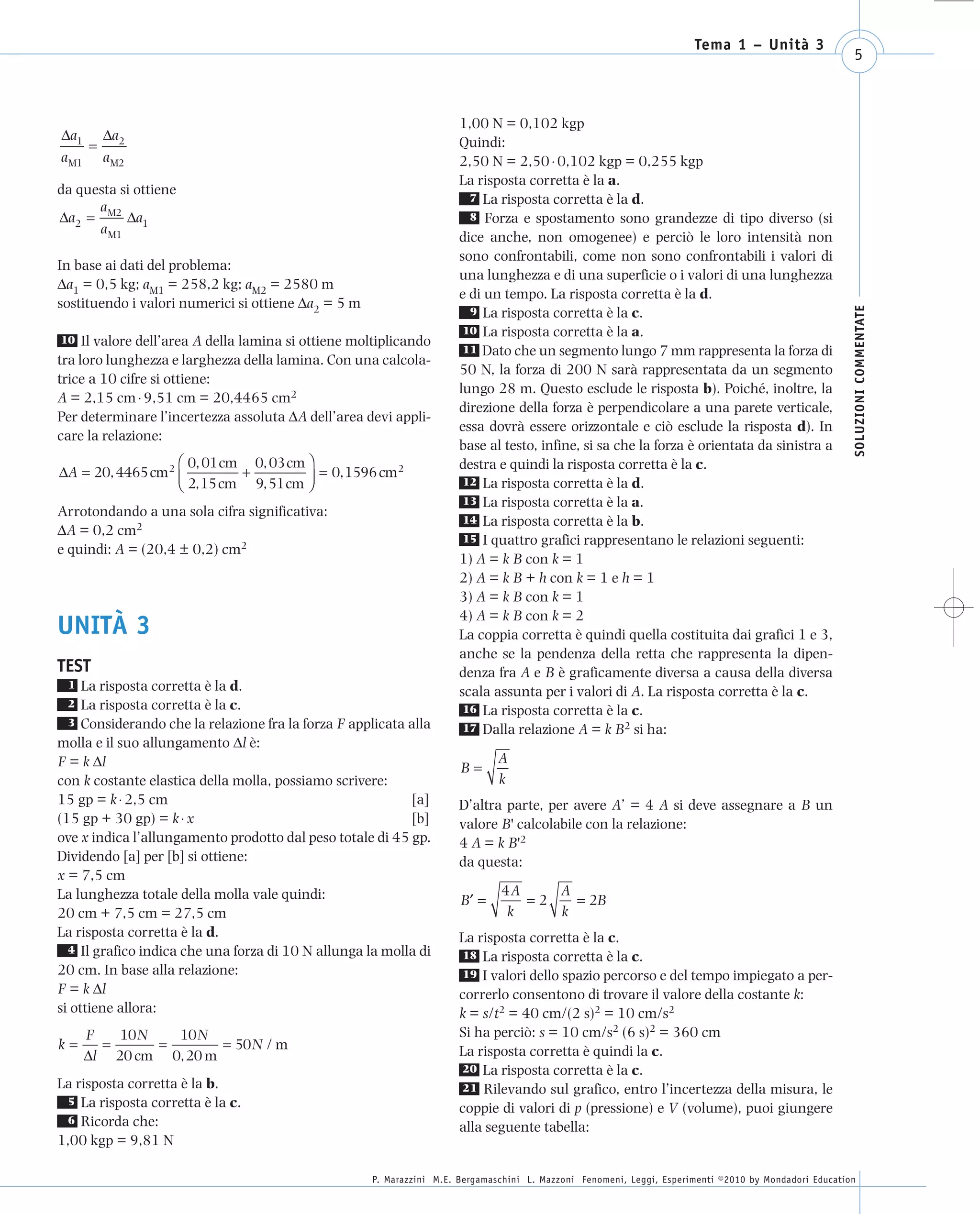 008_risposte x WEB     6-05-2010        11:08   Pagina 5




                                                                                                                             Tema 1 – Unità 3
                                                                                                                                                              5



                                                                            1,00 N = 0,102 kgp
       Δa1 Δa2
           =                                                                Quindi:
       a M1 a M2                                                            2,50 N = 2,50 ⋅ 0,102 kgp = 0,255 kgp
                                                                            La risposta corretta è la a.
      da questa si ottiene
                                                                              7 La risposta corretta è la d.
            a
      Δa2 = M2 Δa1                                                            8 Forza e spostamento sono grandezze di tipo diverso (si
            a M1
                                                                            dice anche, non omogenee) e perciò le loro intensità non
                                                                            sono confrontabili, come non sono confrontabili i valori di
      In base ai dati del problema:
                                                                            una lunghezza e di una superficie o i valori di una lunghezza
      Δa1 = 0,5 kg; aM1 = 258,2 kg; aM2 = 2580 m
                                                                            e di un tempo. La risposta corretta è la d.
      sostituendo i valori numerici si ottiene Δa2 = 5 m




                                                                                                                                                              SOLUZIONI COMMENTATE
                                                                              9 La risposta corretta è la c.
                                                                             10 La risposta corretta è la a.
       10 Il valore dell’area A della lamina si ottiene moltiplicando
                                                                             11 Dato che un segmento lungo 7 mm rappresenta la forza di
      tra loro lunghezza e larghezza della lamina. Con una calcola-
                                                                            50 N, la forza di 200 N sarà rappresentata da un segmento
      trice a 10 cifre si ottiene:
                                                                            lungo 28 m. Questo esclude le risposta b). Poiché, inoltre, la
      A = 2,15 cm ⋅ 9,51 cm = 20,4465 cm2
                                                                            direzione della forza è perpendicolare a una parete verticale,
      Per determinare l’incertezza assoluta ΔA dell’area devi appli-
                                                                            essa dovrà essere orizzontale e ciò esclude la risposta d). In
      care la relazione:
                                                                            base al testo, infine, si sa che la forza è orientata da sinistra a
                         ⎛ 0, 01 cm 0, 03 cm ⎞                              destra e quindi la risposta corretta è la c.
      ΔA = 20, 4465 cm 2 ⎜         +           = 0, 1596 cm 2
                         ⎝ 2, 15 cm 9, 51 cm ⎟
                                             ⎠                               12 La risposta corretta è la d.
                                                                             13 La risposta corretta è la a.
      Arrotondando a una sola cifra significativa:
                                                                             14 La risposta corretta è la b.
      ΔA = 0,2 cm2
                                                                             15 I quattro grafici rappresentano le relazioni seguenti:
      e quindi: A = (20,4 ± 0,2) cm2
                                                                            1) A = k B con k = 1
                                                                            2) A = k B + h con k = 1 e h = 1
                                                                            3) A = k B con k = 1
                                                                            4) A = k B con k = 2
      UNITÀ 3                                                               La coppia corretta è quindi quella costituita dai grafici 1 e 3,
                                                                            anche se la pendenza della retta che rappresenta la dipen-
      TEST                                                                  denza fra A e B è graficamente diversa a causa della diversa
       1   La risposta corretta è la d.                                     scala assunta per i valori di A. La risposta corretta è la c.
       2   La risposta corretta è la c.                                      16 La risposta corretta è la c.
        3 Considerando che la relazione fra la forza F applicata alla        17 Dalla relazione A = k B2 si ha:
      molla e il suo allungamento Δl è:
      F = k Δl                                                               B=
                                                                                     A
      con k costante elastica della molla, possiamo scrivere:                        k
      15 gp = k ⋅ 2,5 cm                                          [a]       D’altra parte, per avere A’ = 4 A si deve assegnare a B un
      (15 gp + 30 gp) = k ⋅ x                                     [b]       valore B' calcolabile con la relazione:
      ove x indica l’allungamento prodotto dal peso totale di 45 gp.        4 A = k B'2
      Dividendo [a] per [b] si ottiene:                                     da questa:
      x = 7,5 cm
      La lunghezza totale della molla vale quindi:                                   4A    A
                                                                             B′ =       =2   = 2B
      20 cm + 7,5 cm = 27,5 cm                                                        k    k
      La risposta corretta è la d.                                          La risposta corretta è la c.
        4 Il grafico indica che una forza di 10 N allunga la molla di       18 La risposta corretta è la c.
      20 cm. In base alla relazione:                                        19 I valori dello spazio percorso e del tempo impiegato a per-
      F = k Δl                                                              correrlo consentono di trovare il valore della costante k:
      si ottiene allora:                                                    k = s/t2 = 40 cm/(2 s)2 = 10 cm/s2
           F   10 N   10 N                                                  Si ha perciò: s = 10 cm/s2 (6 s)2 = 360 cm
      k=     =      =       = 50 N / m                                      La risposta corretta è quindi la c.
           Δl 20 cm 0, 20 m
                                                                            20 La risposta corretta è la c.
      La risposta corretta è la b.                                          21 Rilevando sul grafico, entro l’incertezza della misura, le
       5 La risposta corretta è la c.
                                                                            coppie di valori di p (pressione) e V (volume), puoi giungere
       6 Ricorda che:
                                                                            alla seguente tabella:
      1,00 kgp = 9,81 N

                                                           P. Marazzini M.E. Bergamaschini L. Mazzoni Fenomeni, Leggi, Esperimenti ©2010 by Mondadori Education
 