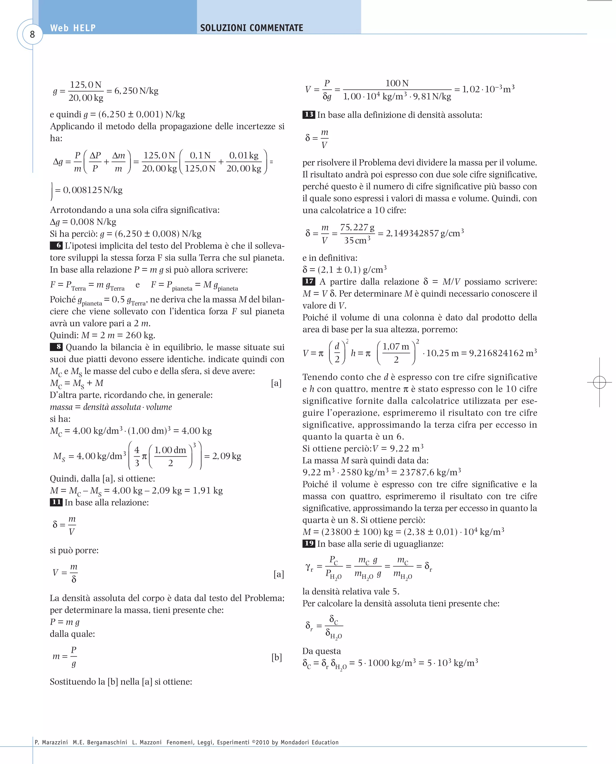 008_risposte x WEB          6-05-2010         11:08      Pagina 8




           Web HELP                                         SOLUZIONI COMMENTATE
     8



                 125, 0 N                                                                             P               100 N
            g=             = 6, 250 N/kg                                                      V=        =                               = 1, 02 ⋅ 10−3 m3
                 20, 00 kg                                                                            δg 1, 00 ⋅ 104 kg/m3 ⋅ 9, 81 N/kg
           e quindi g = (6,250 ± 0,001) N/kg                                                  13   In base alla definizione di densità assoluta:
           Applicando il metodo della propagazione delle incertezze si
                                                                                                    m
           ha:                                                                                δ=
                                                                                                    V
                   P ⎛ ΔP Δm ⎞ 125, 0 N ⎛ 0, 1 N    0, 01 kg ⎞
            Δg =         +     =                  +          ⎟=
                   m⎜ P    m ⎟ 20, 00 kg ⎝ 125,0 N 20, 00 kg ⎠
                                         ⎜                                                    per risolvere il Problema devi dividere la massa per il volume.
                     ⎝       ⎠
                                                                                              Il risultato andrà poi espresso con due sole cifre significative,
          ⎞                                                                                   perché questo è il numero di cifre significative più basso con
          ⎟ = 0, 008125 N/kg
          ⎠                                                                                   il quale sono espressi i valori di massa e volume. Quindi, con
           Arrotondando a una sola cifra significativa:                                       una calcolatrice a 10 cifre:
           Δg = 0,008 N/kg
                                                                                                    m 75, 227 g
           Si ha perciò: g = (6,250 ± 0,008) N/kg                                              δ=     =         = 2, 149342857 g/cm3
             6 L’ipotesi implicita del testo del Problema è che il solleva-
                                                                                                    V   35 cm3
           tore sviluppi la stessa forza F sia sulla Terra che sul pianeta.                   e in definitiva:
           In base alla relazione P = m g si può allora scrivere:                             δ = (2,1 ± 0,1) g/cm3
                                                                                              17 A partire dalla relazione δ = M/V possiamo scrivere:
           F = PTerra = m gTerra       e    F = Ppianeta = M gpianeta
                                                                                              M = V δ. Per determinare M è quindi necessario conoscere il
           Poiché gpianeta = 0,5 gTerra, ne deriva che la massa M del bilan-
                                                                                              valore di V.
           ciere che viene sollevato con l’identica forza F sul pianeta
                                                                                              Poiché il volume di una colonna è dato dal prodotto della
           avrà un valore pari a 2 m.
                                                                                              area di base per la sua altezza, porremo:
           Quindi: M = 2 m = 260 kg.
                                                                                                                 2             2
             8 Quando la bilancia è in equilibrio, le masse situate sui                           ⎛d⎞     ⎛ 1,07 m ⎞
                                                                                              V=π ⎜ ⎟ h=π ⎜        ⎟ ⋅ 10,25 m = 9,216824162 m
                                                                                                                                              3
           suoi due piatti devono essere identiche. indicate quindi con                           ⎝ 2⎠    ⎝ 2 ⎠
           MC e MS le masse del cubo e della sfera, si deve avere:
                                                                                              Tenendo conto che d è espresso con tre cifre significative
           MC = MS + M                                                   [a]
                                                                                              e h con quattro, mentre π è stato espresso con le 10 cifre
           D’altra parte, ricordando che, in generale:
                                                                                              significative fornite dalla calcolatrice utilizzata per ese-
           massa = densità assoluta ⋅ volume
                                                                                              guire l’operazione, esprimeremo il risultato con tre cifre
           si ha:
                                                                                              significative, approssimando la terza cifra per eccesso in
           MC = 4,00 kg/dm3 ⋅ (1,00 dm)3 = 4,00 kg
                                                                                              quanto la quarta è un 6.
                                 ⎛ 4 ⎛ 1, 00 dm ⎞ 3 ⎞                                         Si ottiene perciò:V = 9,22 m3
            M S = 4, 00 kg/dm3 ⎜ π ⎜            ⎟ ⎟ = 2, 09 kg
                                 ⎜3 ⎝
                                 ⎝         2    ⎠ ⎟ ⎠
                                                                                              La massa M sarà quindi data da:
                                                                                              9,22 m3 ⋅ 2580 kg/m3 = 23787,6 kg/m3
           Quindi, dalla [a], si ottiene:
                                                                                              Poiché il volume è espresso con tre cifre significative e la
           M = MC – MS = 4,00 kg – 2,09 kg = 1,91 kg
                                                                                              massa con quattro, esprimeremo il risultato con tre cifre
           11 In base alla relazione:
                                                                                              significative, approssimando la terza per eccesso in quanto la
                 m                                                                            quarta è un 8. Si ottiene perciò:
           δ=
                 V                                                                            M = (23800 ± 100) kg = (2,38 ± 0,01) ⋅ 104 kg/m3
                                                                                               19 In base alla serie di uguaglianze:
           si può porre:
                                                                                                       PC   mC g   mC
                 m                                                                             γr =       =      =     = δr
           V=                                                                       [a]               PH O mH O g mH O
                 δ                                                                                       2           2     2

                                                                                              la densità relativa vale 5.
           La densità assoluta del corpo è data dal testo del Problema;
                                                                                              Per calcolare la densità assoluta tieni presente che:
           per determinare la massa, tieni presente che:
           P=mg                                                                                        δC
                                                                                               δr =
           dalla quale:                                                                               δH O
                                                                                                         2

              P                                                                               Da questa
           m=                                                                      [b]
              g                                                                               δC = δr δH O = 5 ⋅ 1000 kg/m3 = 5 ⋅ 103 kg/m3
                                                                                                             2


           Sostituendo la [b] nella [a] si ottiene:




      P. Marazzini M.E. Bergamaschini L. Mazzoni Fenomeni, Leggi, Esperimenti ©2010 by Mondadori Education
 