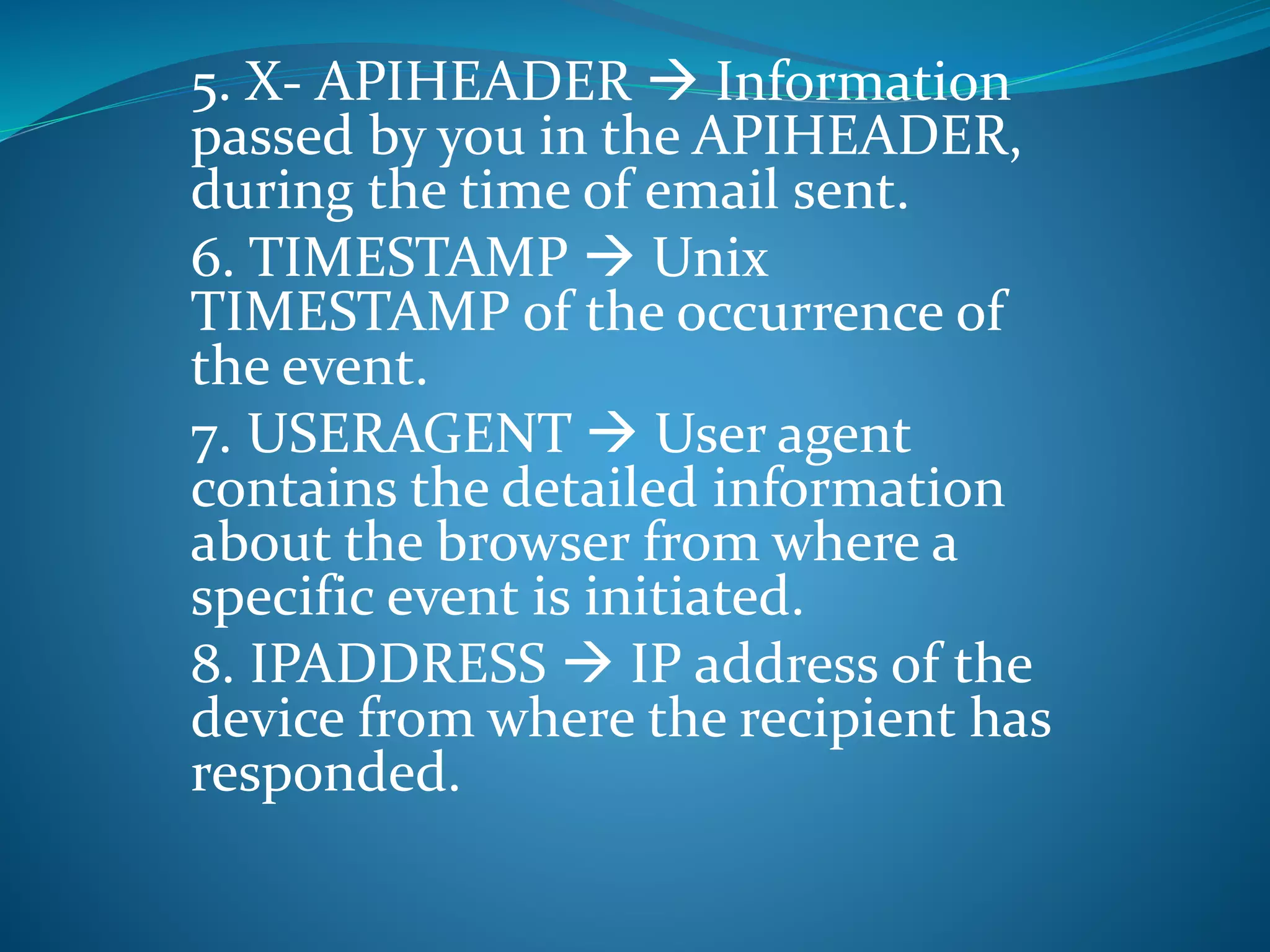 5. X- APIHEADER  Information
passed by you in the APIHEADER,
during the time of email sent.
6. TIMESTAMP  Unix
TIMESTAMP of the occurrence of
the event.
7. USERAGENT  User agent
contains the detailed information
about the browser from where a
specific event is initiated.
8. IPADDRESS  IP address of the
device from where the recipient has
responded.
 