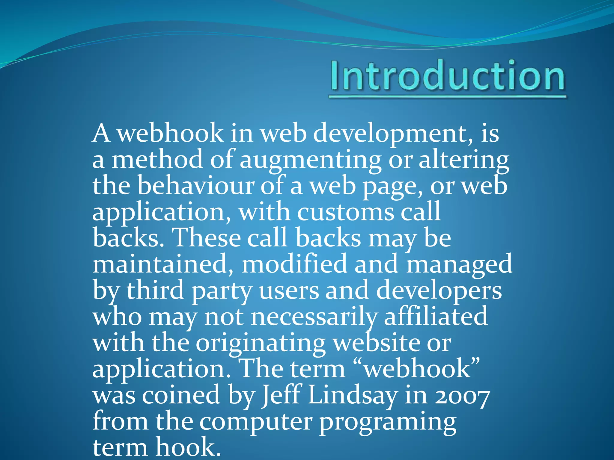 A webhook in web development, is
a method of augmenting or altering
the behaviour of a web page, or web
application, with customs call
backs. These call backs may be
maintained, modified and managed
by third party users and developers
who may not necessarily affiliated
with the originating website or
application. The term “webhook”
was coined by Jeff Lindsay in 2007
from the computer programing
term hook.
 