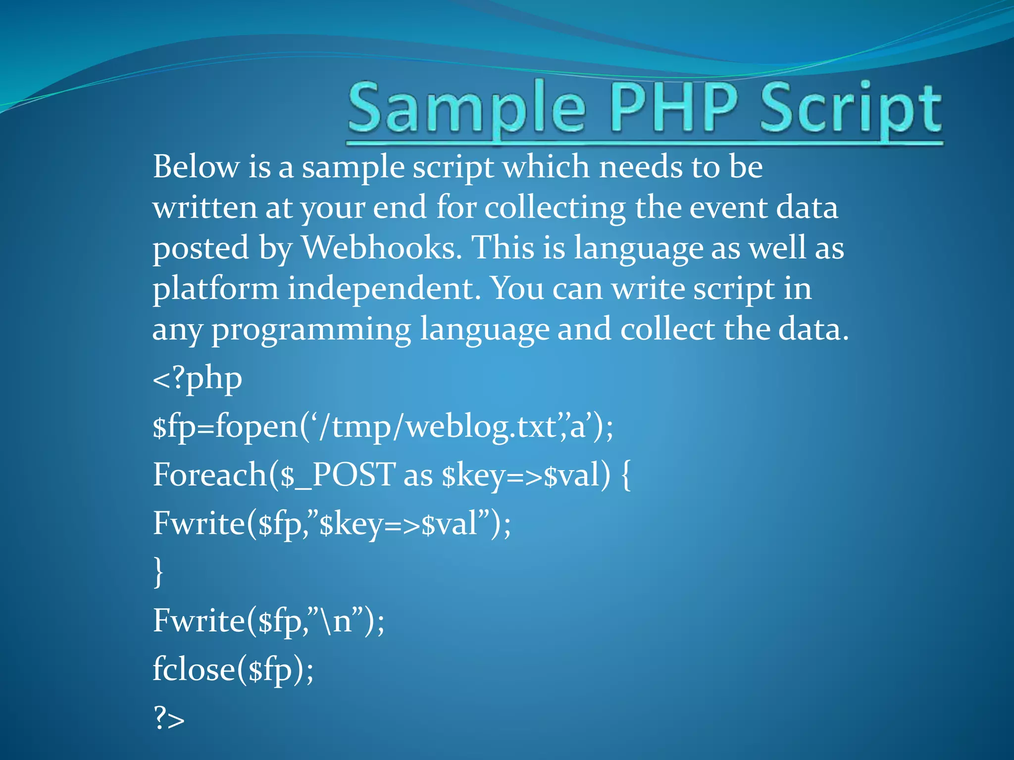 Below is a sample script which needs to be
written at your end for collecting the event data
posted by Webhooks. This is language as well as
platform independent. You can write script in
any programming language and collect the data.
<?php
$fp=fopen(‘/tmp/weblog.txt’,’a’);
Foreach($_POST as $key=>$val) {
Fwrite($fp,”$key=>$val”);
}
Fwrite($fp,”n”);
fclose($fp);
?>
 
