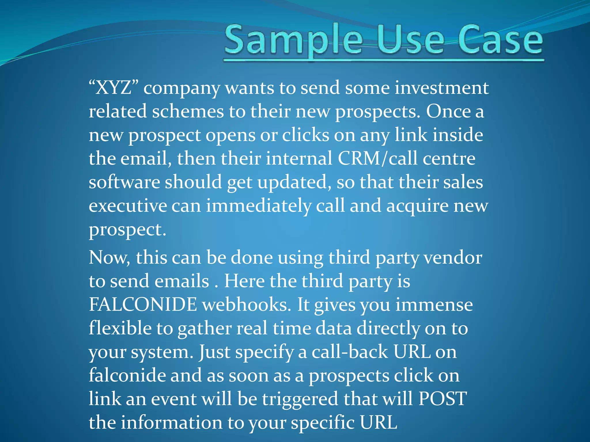 “XYZ” company wants to send some investment
related schemes to their new prospects. Once a
new prospect opens or clicks on any link inside
the email, then their internal CRM/call centre
software should get updated, so that their sales
executive can immediately call and acquire new
prospect.
Now, this can be done using third party vendor
to send emails . Here the third party is
FALCONIDE webhooks. It gives you immense
flexible to gather real time data directly on to
your system. Just specify a call-back URL on
falconide and as soon as a prospects click on
link an event will be triggered that will POST
the information to your specific URL
 