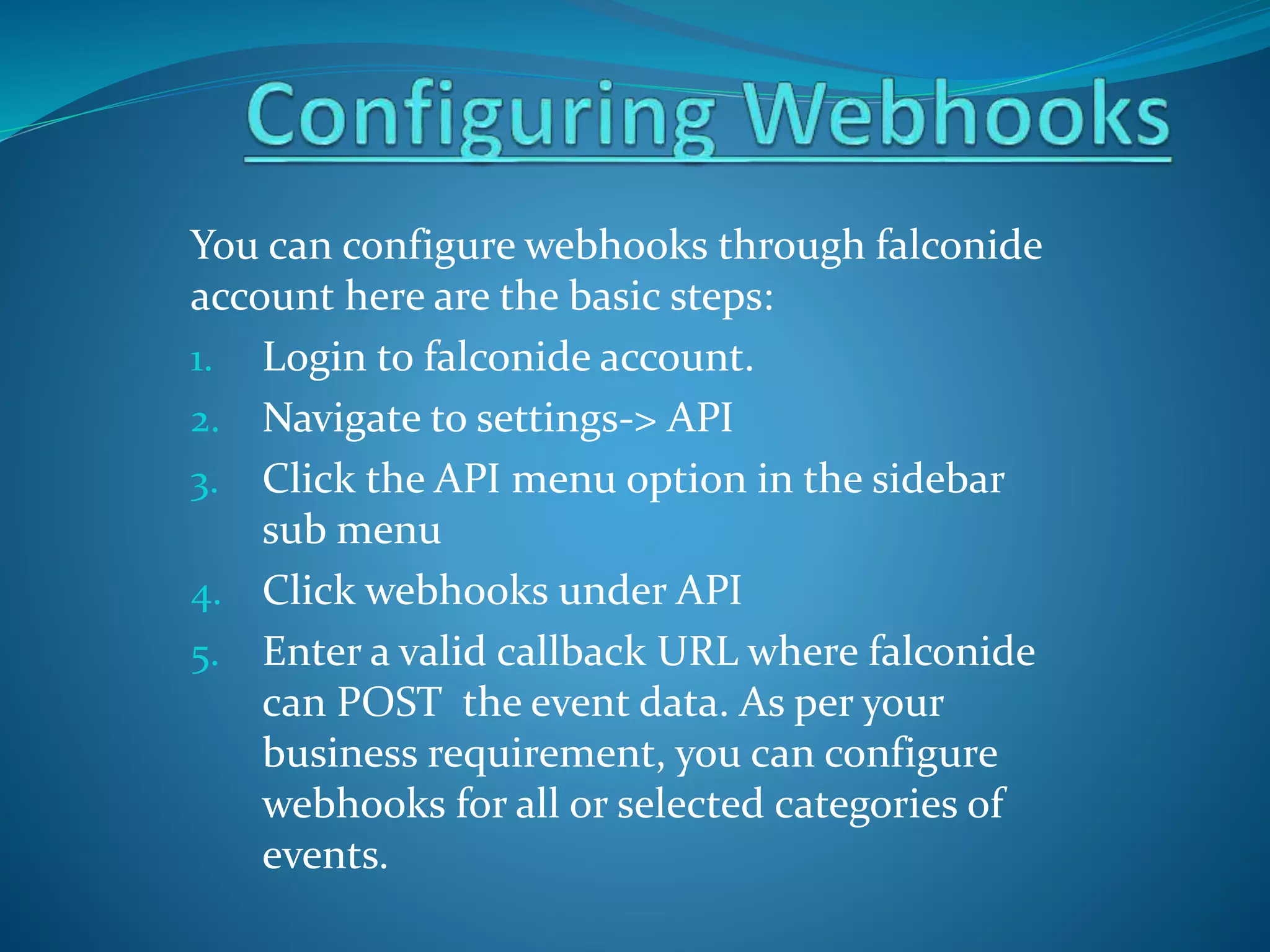 You can configure webhooks through falconide
account here are the basic steps:
1. Login to falconide account.
2. Navigate to settings-> API
3. Click the API menu option in the sidebar
sub menu
4. Click webhooks under API
5. Enter a valid callback URL where falconide
can POST the event data. As per your
business requirement, you can configure
webhooks for all or selected categories of
events.
 