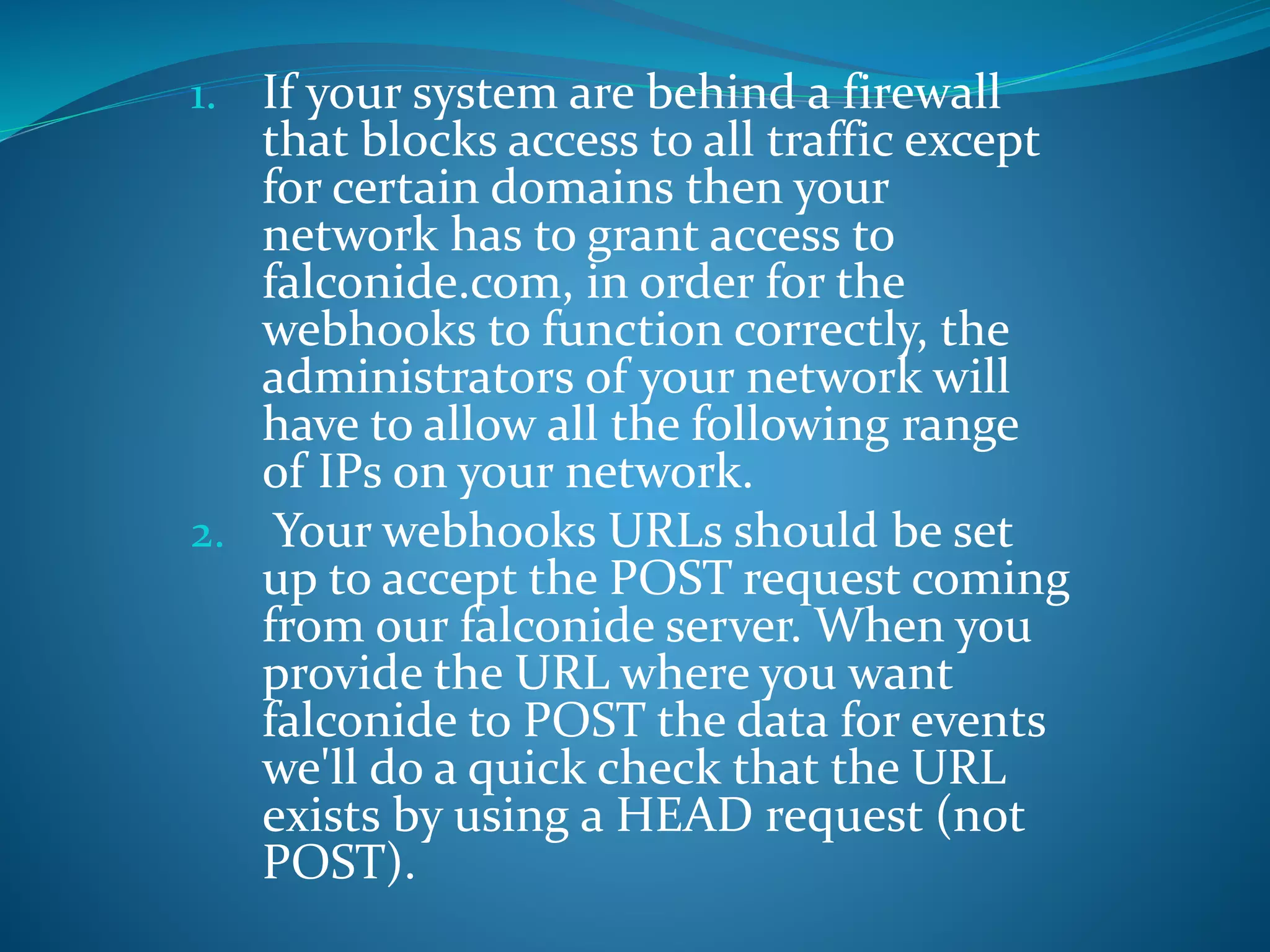 1. If your system are behind a firewall
that blocks access to all traffic except
for certain domains then your
network has to grant access to
falconide.com, in order for the
webhooks to function correctly, the
administrators of your network will
have to allow all the following range
of IPs on your network.
2. Your webhooks URLs should be set
up to accept the POST request coming
from our falconide server. When you
provide the URL where you want
falconide to POST the data for events
we'll do a quick check that the URL
exists by using a HEAD request (not
POST).
 