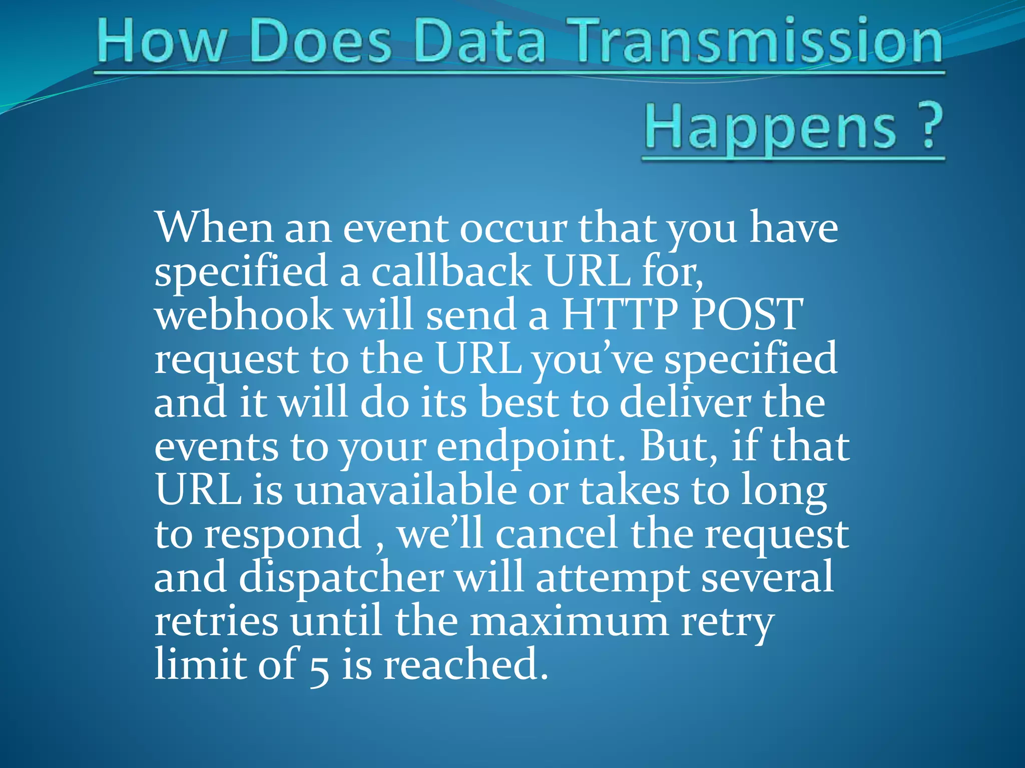 When an event occur that you have
specified a callback URL for,
webhook will send a HTTP POST
request to the URL you’ve specified
and it will do its best to deliver the
events to your endpoint. But, if that
URL is unavailable or takes to long
to respond , we’ll cancel the request
and dispatcher will attempt several
retries until the maximum retry
limit of 5 is reached.
 