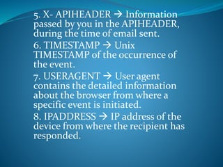 5. X- APIHEADER  Information
passed by you in the APIHEADER,
during the time of email sent.
6. TIMESTAMP  Unix
TIMESTAMP of the occurrence of
the event.
7. USERAGENT  User agent
contains the detailed information
about the browser from where a
specific event is initiated.
8. IPADDRESS  IP address of the
device from where the recipient has
responded.
 