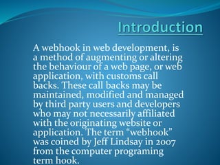 A webhook in web development, is
a method of augmenting or altering
the behaviour of a web page, or web
application, with customs call
backs. These call backs may be
maintained, modified and managed
by third party users and developers
who may not necessarily affiliated
with the originating website or
application. The term “webhook”
was coined by Jeff Lindsay in 2007
from the computer programing
term hook.
 