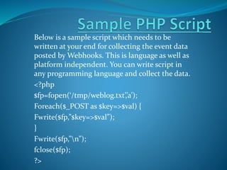 Below is a sample script which needs to be
written at your end for collecting the event data
posted by Webhooks. This is language as well as
platform independent. You can write script in
any programming language and collect the data.
<?php
$fp=fopen(‘/tmp/weblog.txt’,’a’);
Foreach($_POST as $key=>$val) {
Fwrite($fp,”$key=>$val”);
}
Fwrite($fp,”n”);
fclose($fp);
?>
 