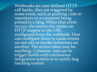Webhooks are user defined HTTP
call backs, they are triggered by
some event, such as pushing code to
repository or a comment being
posted to a blog. When that event
occurs, the source site makes an
HTTP request to the URL
configured from the webhook. User
can configure them to cause events
on one site to invoke behaviour on
another. The action takes may be
anything. Common uses are to
trigger builds with continuous
integration system or to notify bug
tracking system.
 