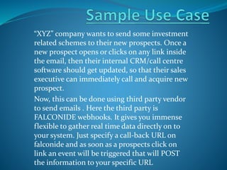 “XYZ” company wants to send some investment
related schemes to their new prospects. Once a
new prospect opens or clicks on any link inside
the email, then their internal CRM/call centre
software should get updated, so that their sales
executive can immediately call and acquire new
prospect.
Now, this can be done using third party vendor
to send emails . Here the third party is
FALCONIDE webhooks. It gives you immense
flexible to gather real time data directly on to
your system. Just specify a call-back URL on
falconide and as soon as a prospects click on
link an event will be triggered that will POST
the information to your specific URL
 