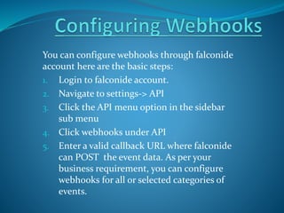 You can configure webhooks through falconide
account here are the basic steps:
1. Login to falconide account.
2. Navigate to settings-> API
3. Click the API menu option in the sidebar
sub menu
4. Click webhooks under API
5. Enter a valid callback URL where falconide
can POST the event data. As per your
business requirement, you can configure
webhooks for all or selected categories of
events.
 