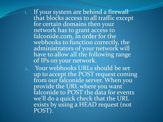 1. If your system are behind a firewall
that blocks access to all traffic except
for certain domains then your
network has to grant access to
falconide.com, in order for the
webhooks to function correctly, the
administrators of your network will
have to allow all the following range
of IPs on your network.
2. Your webhooks URLs should be set
up to accept the POST request coming
from our falconide server. When you
provide the URL where you want
falconide to POST the data for events
we'll do a quick check that the URL
exists by using a HEAD request (not
POST).
 