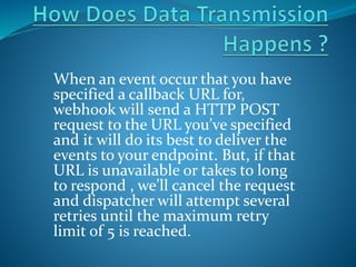 When an event occur that you have
specified a callback URL for,
webhook will send a HTTP POST
request to the URL you’ve specified
and it will do its best to deliver the
events to your endpoint. But, if that
URL is unavailable or takes to long
to respond , we’ll cancel the request
and dispatcher will attempt several
retries until the maximum retry
limit of 5 is reached.
 
