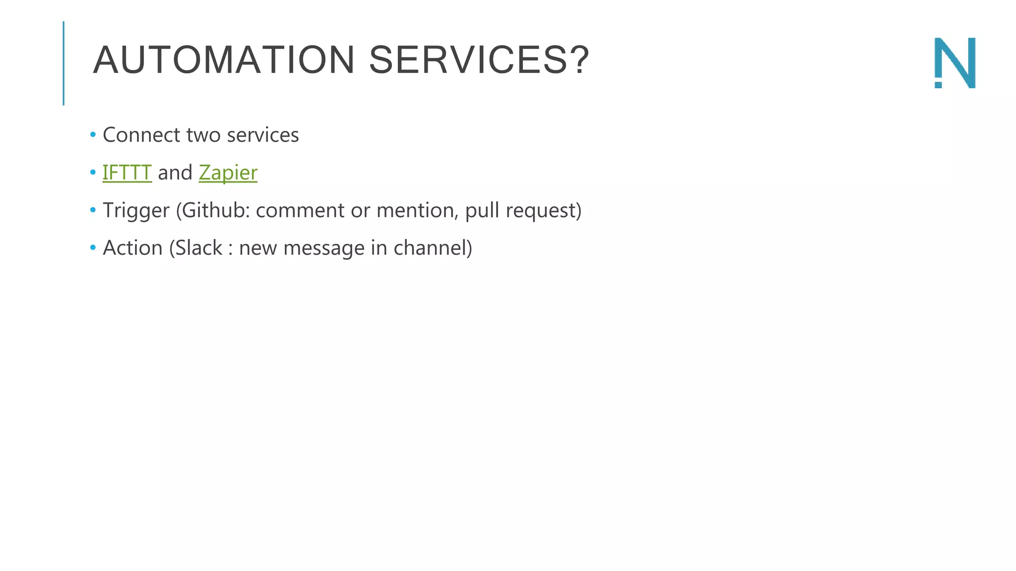 AUTOMATION SERVICES? • Connect two services • IFTTT and Zapier • Trigger (Github: comment or mention, pull request) • Action (Slack : new message in channel) 