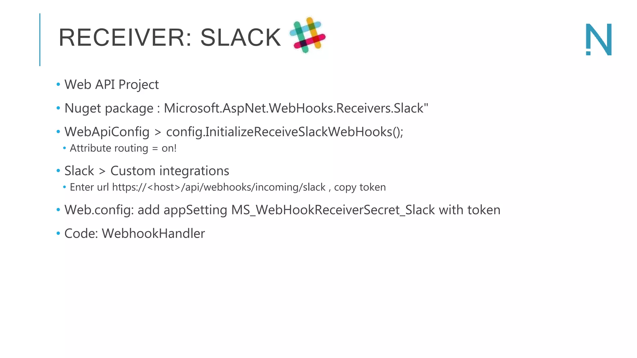 RECEIVER: SLACK • Web API Project • Nuget package : Microsoft.AspNet.WebHooks.Receivers.Slack" • WebApiConfig > config.InitializeReceiveSlackWebHooks(); • Attribute routing = on! • Slack > Custom integrations • Enter url https://<host>/api/webhooks/incoming/slack , copy token • Web.config: add appSetting MS_WebHookReceiverSecret_Slack with token • Code: WebhookHandler 