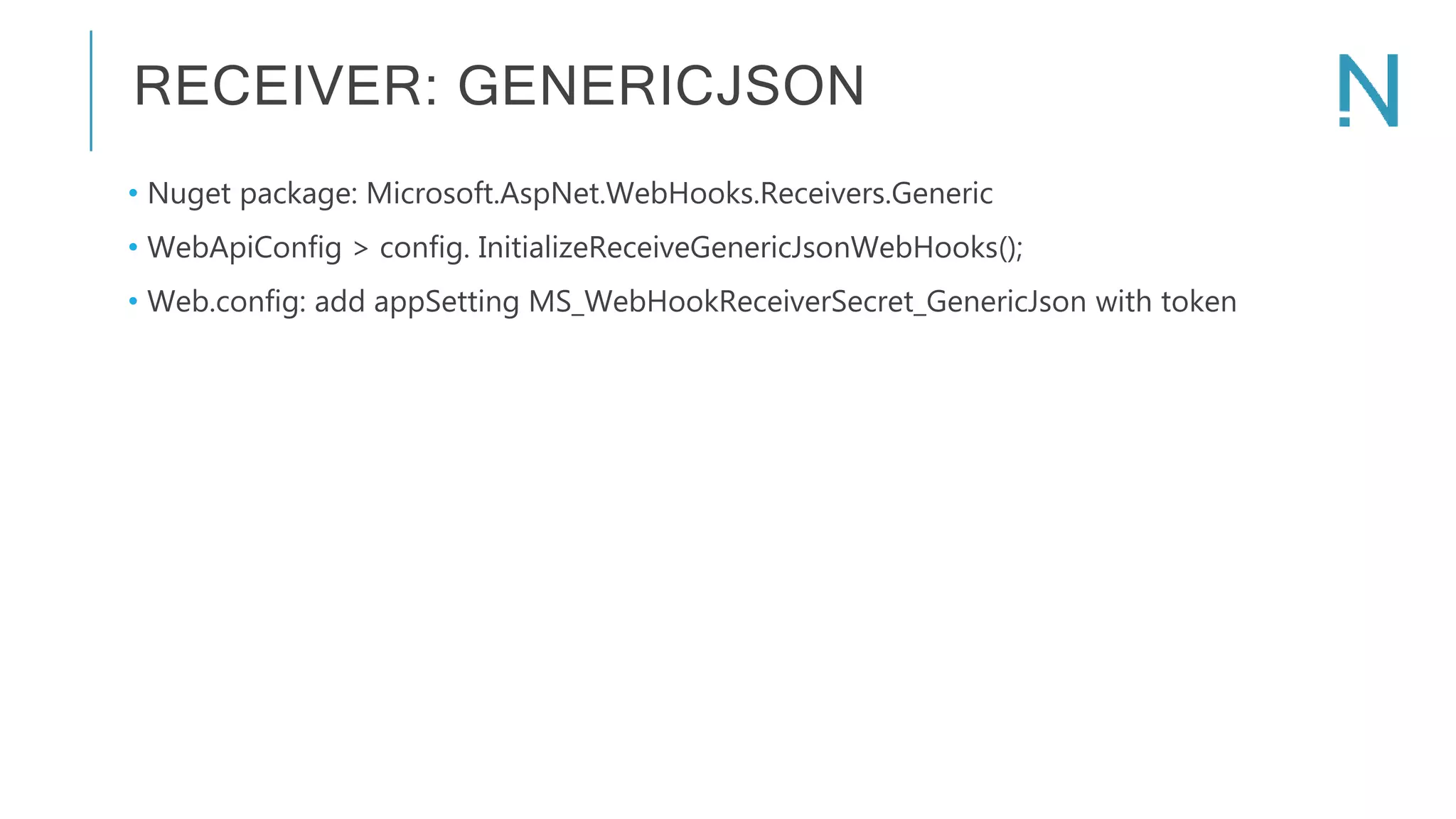 RECEIVER: GENERICJSON • Nuget package: Microsoft.AspNet.WebHooks.Receivers.Generic • WebApiConfig > config. InitializeReceiveGenericJsonWebHooks(); • Web.config: add appSetting MS_WebHookReceiverSecret_GenericJson with token 