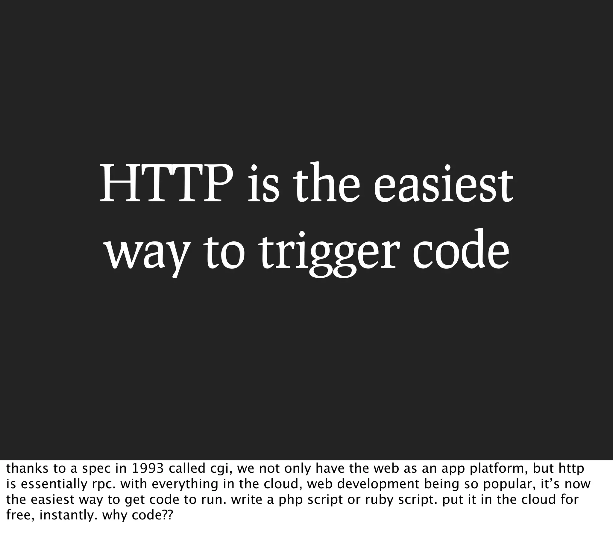 HTTP is the easiest
              way to trigger code



thanks to a spec in 1993 called cgi, we not only have the web as an app platform, but http
is essentially rpc. with everything in the cloud, web development being so popular, it’s now
the easiest way to get code to run. write a php script or ruby script. put it in the cloud for
free, instantly. why code??
 