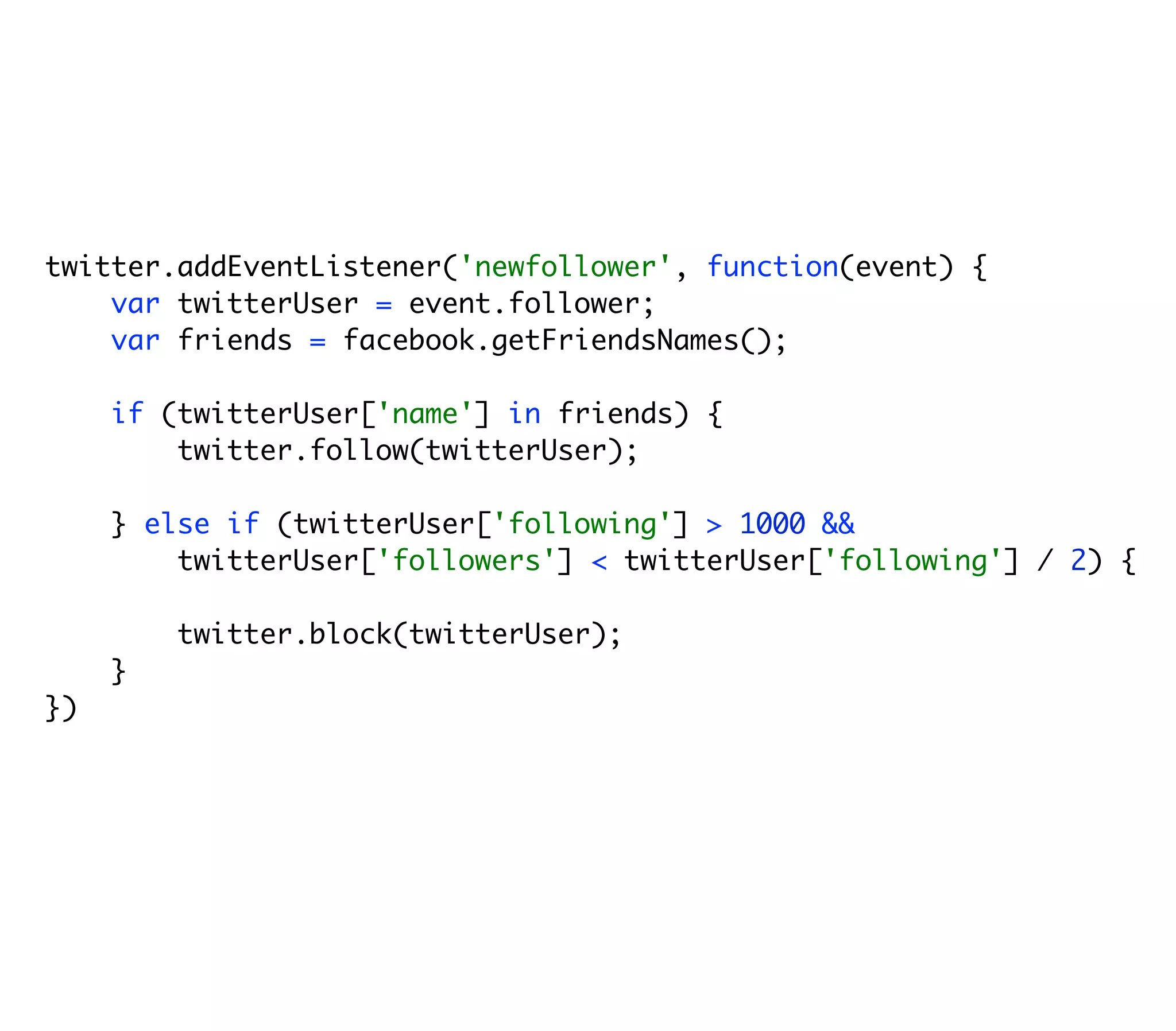 twitter.addEventListener('newfollower', function(event) {
    var twitterUser = event.follower;
    var friends = facebook.getFriendsNames();

     if (twitterUser['name'] in friends) {
         twitter.follow(twitterUser);

     } else if (twitterUser['following'] > 1000 &&
         twitterUser['followers'] < twitterUser['following'] / 2) {

         twitter.block(twitterUser);
     }
})
 