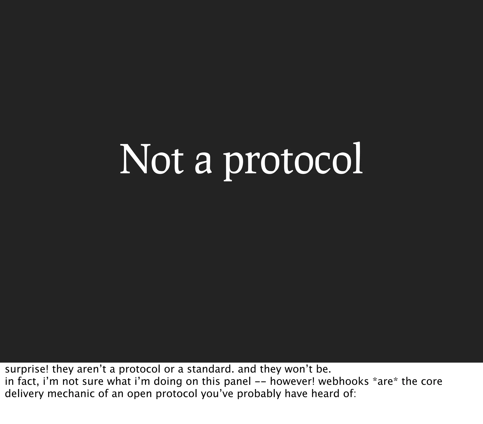 Not a protocol




surprise! they aren’t a protocol or a standard. and they won’t be.
in fact, i’m not sure what i’m doing on this panel -- however! webhooks *are* the core
delivery mechanic of an open protocol you’ve probably have heard of:
 
