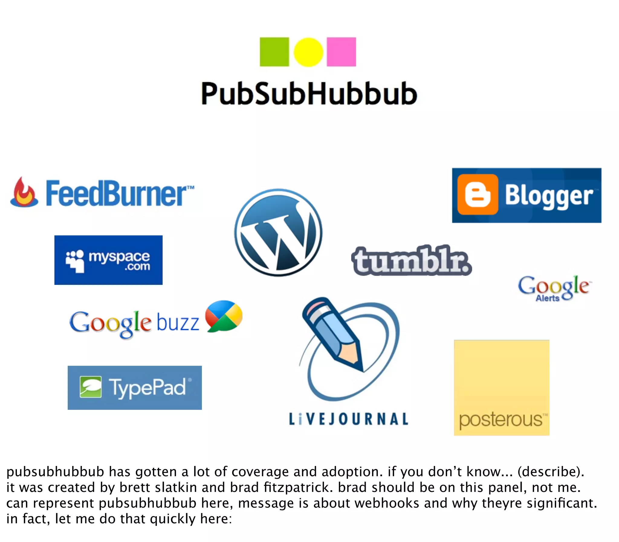 pubsubhubbub has gotten a lot of coverage and adoption. if you don’t know... (describe).
it was created by brett slatkin and brad ﬁtzpatrick. brad should be on this panel, not me.
can represent pubsubhubbub here, message is about webhooks and why theyre signiﬁcant.
in fact, let me do that quickly here:
 
