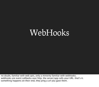 WebHooks




no doubt, familiar with web apis, only a minority familiar with webhooks.
webhooks are event callbacks over http. the server/app calls your URL. that’s it.
something happens on their end, they ping a url you gave them.
 