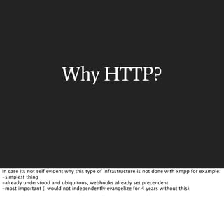 Why HTTP?




in case its not self evident why this type of infrastructure is not done with xmpp for example:
-simplest thing
-already understood and ubiquitous, webhooks already set precendent
-most important (i would not independently evangelize for 4 years without this):
 