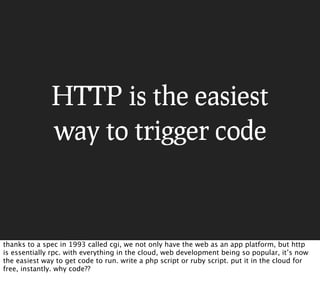 HTTP is the easiest
              way to trigger code



thanks to a spec in 1993 called cgi, we not only have the web as an app platform, but http
is essentially rpc. with everything in the cloud, web development being so popular, it’s now
the easiest way to get code to run. write a php script or ruby script. put it in the cloud for
free, instantly. why code??
 