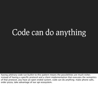 Code can do anything




having arbitrary code run builtin to this pattern means the possibilities are much richer.
instead of having a speciﬁc protocol and a client implementation that executes the semantics
of that protocol, you have an open ended system. code can do anything: make phone calls,
order pizza, take advantage of our api ecosystem.
 
