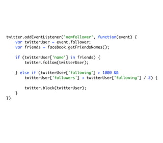twitter.addEventListener('newfollower', function(event) {
    var twitterUser = event.follower;
    var friends = facebook.getFriendsNames();

     if (twitterUser['name'] in friends) {
         twitter.follow(twitterUser);

     } else if (twitterUser['following'] > 1000 &&
         twitterUser['followers'] < twitterUser['following'] / 2) {

         twitter.block(twitterUser);
     }
})
 