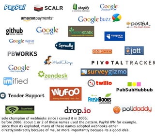sole champion of webhooks since i coined it in 2006.
before 2006, about 1 or 2 of these names used the pattern. PayPal IPN for example.
since then its exploded, many of these names adopted webhooks either
directly/indirectly because of me, or more importantly because its a good idea.
 