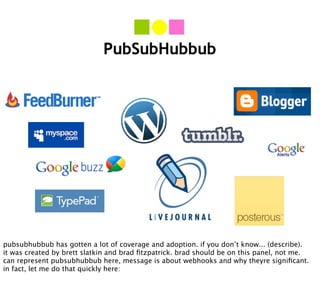 pubsubhubbub has gotten a lot of coverage and adoption. if you don’t know... (describe).
it was created by brett slatkin and brad ﬁtzpatrick. brad should be on this panel, not me.
can represent pubsubhubbub here, message is about webhooks and why theyre signiﬁcant.
in fact, let me do that quickly here:
 