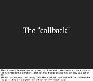 The “callback”




There is no way for these people/services to call you back... to call you up at some point and
tell YOU important information.. to tell you they tried to pick up milk, but they were out of
2%.
The best you can do is keep calling them. This is polling. In the real-world, its unacceptable.
Imagine getting a prescription in your busy day (without callbacks).
 
