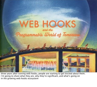 WEB HOOKS
                     and the
              Programmable World of Tomorrow




                                       Jeff Lindsay
three years after coining web hooks, people are starting to get excited about them.
i’m going to share what they are, why they’re signiﬁcant, and what’s going on
in the growing web hooks ecosystem
 