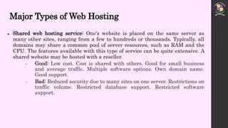 Major Types of Web Hosting
 Shared web hosting service: One's website is placed on the same server as
many other sites, ranging from a few to hundreds or thousands. Typically, all
domains may share a common pool of server resources, such as RAM and the
CPU. The features available with this type of service can be quite extensive. A
shared website may be hosted with a reseller.
 Good: Low cost. Cost is shared with others. Good for small business
and average traffic. Multiple software options. Own domain name.
Good support.
 Bad: Reduced security due to many sites on one server. Restrictions on
traffic volume. Restricted database support. Restricted software
support.
 