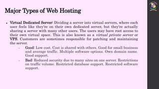 Major Types of Web Hosting
 Virtual Dedicated Server: Dividing a server into virtual servers, where each
user feels like they're on their own dedicated server, but they're actually
sharing a server with many other users. The users may have root access to
their own virtual space. This is also known as a virtual private server or
VPS. Customers are sometimes responsible for patching and maintaining
the server.
 Good: Low cost. Cost is shared with others. Good for small business
and average traffic. Multiple software options. Own domain name.
Good support.
 Bad: Reduced security due to many sites on one server. Restrictions
on traffic volume. Restricted database support. Restricted software
support.
 