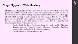 Major Types of Web Hosting
 Dedicated hosting service: the user gets his or her own Web server and
gains full control over it (root access for Linux/administrator access for
Windows); however, the user typically does not own the server. Another type
of Dedicated hosting is Self-Managed or Unmanaged. This is usually the
least expensive for Dedicated plans. The user has full administrative access
to the box, which means the client is responsible for the security and
maintenance of his own dedicated box.
 Good: Good for large business. Good for high traffic. Multiple
domain names. Powerful email solutions. Powerful database
support. Strong (unlimited) software support.
 Bad: Expensive. Requires higher skills.
 