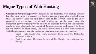 Major Types of Web Hosting
 Colocation web hosting service: Similar to the dedicated web hosting service,
but the user owns the server; the hosting company provides physical space
that the server takes up and takes care of the server. This is the most
powerful and expensive type of web hosting service. In most cases, the
colocation provider may provide little to no support directly for their client's
machine, providing only the electrical, Internet access, and storage facilities
for the server. In most cases, the client would have his own administrator
visit the data center on-site to do any hardware upgrades or changes.
 Good: High bandwidth. High up-time. High security. Unlimited
software options.
 Bad: Expensive. Requires higher skills. Harder to configure and
debug.
 