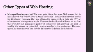 Other Types of Web Hosting
 Managed hosting service: The user gets his or her own Web server but is
not allowed full control over it (root access for Linux/administrator access
for Windows); however, they are allowed to manage their data via FTP or
other remote management tools. The user is disallowed full control so that
the provider can guarantee quality of service by not allowing the user to
modify the server or potentially create configuration problems. The user
typically does not own the server. The server is leased to the client.
 