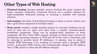 Other Types of Web Hosting
 Clustered hosting: having multiple servers hosting the same content for
better resource utilization. Clustered Servers are a perfect solution for
high-availability dedicated hosting, or creating a scalable web hosting
solution.
 Grid hosting: this form of distributed hosting is when a server cluster acts
like a grid and is composed of multiple nodes.
 Home server: usually a single machine placed in a private residence can be
used to host one or more web sites from a usually consumer-grade
broadband connection. These can be purpose-built machines or more
commonly old PCs. Some ISPs actively attempt to block home servers by
disallowing incoming requests to TCP port 80 of the user's connection and
by refusing to provide static IP addresses. A common way to attain a
reliable DNS hostname is by creating an account with a dynamic DNS
service. A dynamic DNS service will automatically change the IP address
that a URL points to when the IP address changes.
 